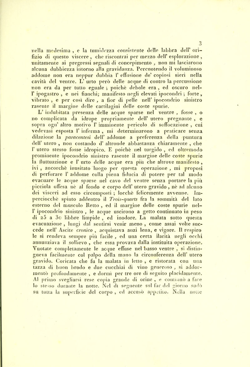 iiella medesima , e la tnmidezza coiisistente clelle labbra 6e\V ori- fizio di qnesto viscère , clie riscontrai per mezzo dell' esplorazione , nnitamente ai pregressi segnali di concepimento , non mi lasciarono alcuna dubbiezza intorno alla gravidanza. Percnotendo il voluminoso addome non era neppur dubbia 1' effiisione de' copiosi sieri nella cavità del ventre. L' urto pero délie acqne di contro la percussione non era da per tutto eguale ; poichè debole era , ed oscuro nel- r ipogastro , e nei fianchi,- manifesto negli elevati ipocondri ; forte , vibrato , e per cosi dire , a fior di pelle neir ipocondrio sinistro rasente il margine délie cartilagini délie coste spurie, indubitata presenza délie acque sparse nel ventre , fosse , o no complicata da idrope propriamente dell' utero pregnante , e sopra ogn' altro motivo 1' imminente pericolo di soffocazione , citi vedevasi esposta V inferma , mi determinarono a praticare senza dilazione la pamcentesi delF addome a preferenza délia puntura deir utero , non costando d'altronde abbastanza chiaramente , che r utero stesso fosse idropico. E poichè nel turgido , ed oltremodo prominente ipocondrio sinistro rasente il margine délie coste spurie la fluttuazione e F urto délie acque era più che altrove manifesto , ivi , ancorcliè inusitato luogo per questa operazione , mi proposi di perforare 1' addome colla piena fiducia di potere per tal modo evacuare le acque sparse nel cavo del ventre senza portare la più picciola offesa nè al fondo e corpo dell' utero gravido , nè ad alcnno dei visceri ad esso circomposti ; locchè felicemente avvenne. Im- perciocchè spinto addentro il Trois-qaarts fra la sommità del lato esterno del muscolo Retto , ed il margine délie coste spurie nel- r ipocondrio sinistro , le acque uscirono a getto continuato in peso di 25 a 3o libbre limpide , ed inodore. La malata sotto questa evacuazione , lungi dal sentirsi venir meno , corne assai volte suc- cède neir Ascite cronico , acquistava anzi lena, e vigore. Il respiro le si rendeva sempre più facile , ed una certa ilarità negli occhi annunziava il sollievo , che essa provava dalla instituita operazione. Vuotate completamente le acque effuse nel basso ventre , si distin- gueva facilmente col palpo délia raano la circonferenza delF utero gravido. Coricata che fu la malata in letto , e ristorata con una tazza di buon brodo e due cucchiai di vino generoso , si addor- raentô profondamente , e dormi per tre ore di seguito placidamente. Al pritno svegliarsi rese copia grande di orine , e coniiiinô a fase lo stesso durante la notte. Nel di seiruente sul far del r^iorno surlè su tutta la superficie del corpo, ed accuso appjtiio. Nella noue