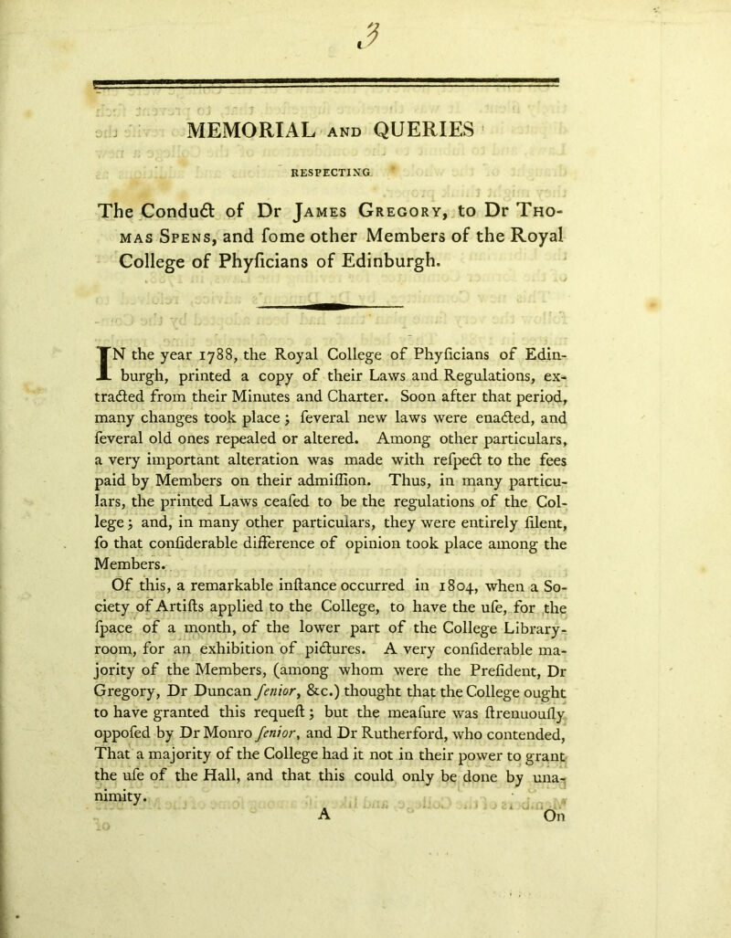 sJ . J MEMORIAL and QUERIES RESPECTING The Condudl of Dr James Gregory, to Dr Tho- mas Spens, and fome other Members of the Royal College of Phyficians of Edinburgh. IN the year 1788, the Royal College of Phyficians of Edin- burgh, printed a copy of their Laws and Regulations, ex- tracted from their Minutes and Charter. Soon after that period, many changes took place; feveral new laws were enadted, and feveral old ones repealed or altered. Among other particulars, a very important alteration was made with refpedt to the fees paid by Members on their admifilon. Thus, in many particu- lars, the printed Laws ceafed to be the regulations of the Col- lege ; and, in many other particulars, they were entirely filent, fo that confiderable difference of opinion took place among the Members.. Of this, a remarkable inftance occurred in 1804, when a So- ciety of Artifts applied to the College, to have the ufe, for the fpace of a month, of the lower part of the College Library- room, for an exhibition of pictures. A very confiderable ma- jority of the Members, (among whom were the Prefident, Dr Gregory, Dr Duncan fenior, &c.) thought that the College ought to have granted this requeft; but the meafure was ftrenuoufly oppofed by Dr Monro fenior, and Dr Rutherford, who contended, That a majority of the College had it not in their power to grant the ufe of the Hall, and that this could only be done by una- nimity. On A