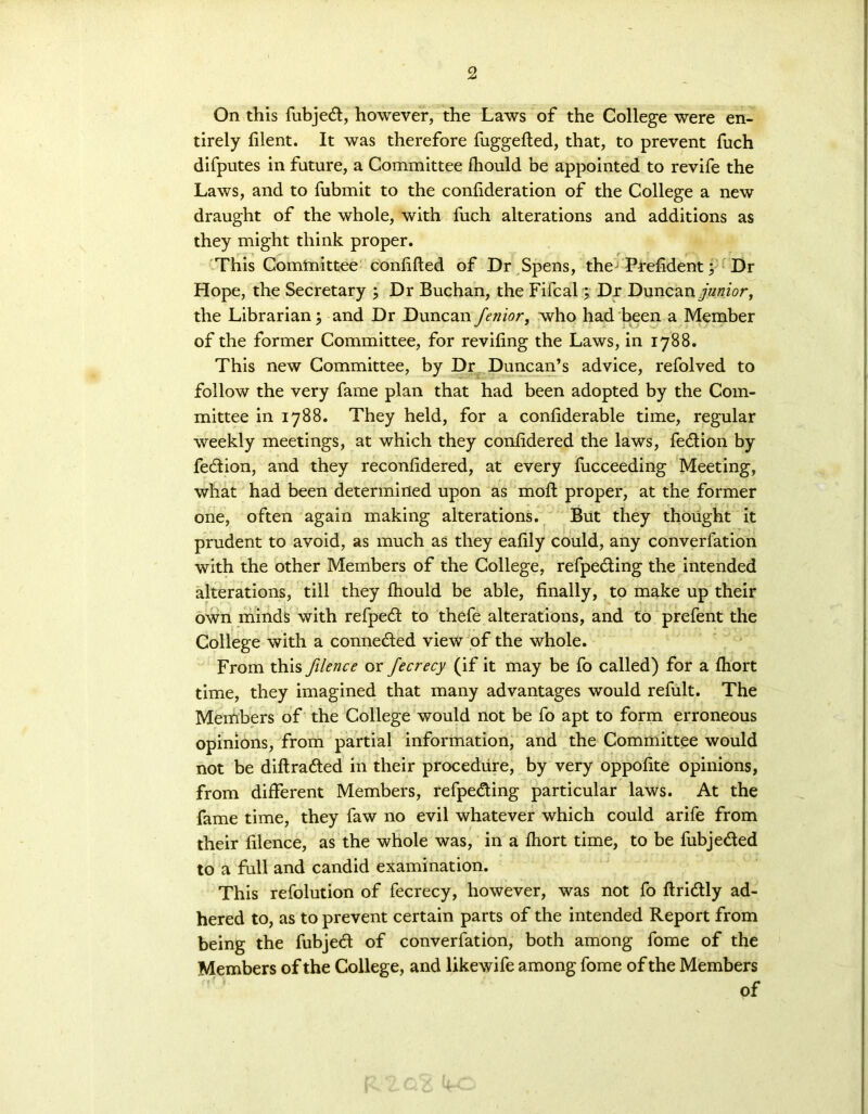 On this fubjed, however, the Laws of the College were en- tirely filent. It was therefore fuggefted, that, to prevent fuch difputes in future, a Committee fhould be appointed to revife the Laws, and to fubmit to the confideration of the College a new draught of the whole, with fuch alterations and additions as they might think proper. This Comtmttee confided of Dr Spens, the Prefident; Dr Hope, the Secretary 3 Dr Buchan, the Fifcal3 Dr Duncan junior, the Librarian 3 and Dr Duncan fenior, who had been a Member of the former Committee, for reviling the Laws, in 1788. This new Committee, by Dr Duncan’s advice, refolved to follow the very fame plan that had been adopted by the Com- mittee in 1788. They held, for a confiderable time, regular weekly meetings, at which they confidered the laws, fedion by fedion, and they reconfidered, at every fucceeding Meeting, what had been determined upon as moll: proper, at the former one, often again making alterations. But they thought it prudent to avoid, as much as they eafily could, any converfation with the other Members of the College, refpeding the intended alterations, till they fhould be able, finally, to make up their own minds with refped to thefe alterations, and to prefent the College with a conneded view of the whole. From this Jilence or fecrecy (if it may be fo called) for a fhort time, they imagined that many advantages would refult. The Members of the College would not be fo apt to form erroneous opinions, from partial information, and the Committee would not be diftraded in their procedure, by very oppofite opinions, from different Members, refpeding particular laws. At the fame time, they faw no evil whatever which could arife from their filence, as the whole was, in a fhort time, to be fubjeded to a full and candid examination. This refolution of fecrecy, however, was not fo ftridly ad- hered to, as to prevent certain parts of the intended Report from being the fubjed of converfation, both among fome of the Members of the College, and likewife among fome of the Members of