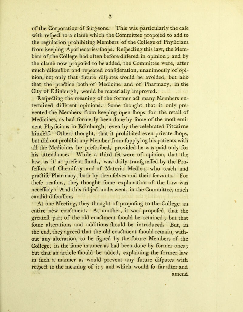 of the Corporation of Surgeons. This was particularly the cafe with refpedt to a claufe which the Committee propofed to add to the regulation prohibiting Members of the College of Phyficians from keeping Apothecaries fhops. Refpedting this law, the Mem- bers of the College had often before differed in opinion ; and by the claufe now propofed to be added, the Committee were, after much difcuflion and repeated confideration, unanimoufly of opi- nion, not only that future difputes would be avoided, but alfo that the practice both of Medicine and of Pharmacy, in the City of Edinburgh, would be materially improved. Refpedting the meaning of the former adt many Members en- tertained different opinions. Some thought that it only pre- vented the Members from keeping open fhops for the retail of Medicines, as had formerly been done by fome of the mod emi- nent Phyficians in Edinburgh, even by the celebrated Pitcairne himfelf. Others thought, that it prohibited even private fhops, but did not prohibit any Member from fupplying his patients with all the Medicines he prefcribed, provided he was paid only for his attendance. While a third fet were of opinion, that the law, as it at prefent Hands, was daily tranfgrefled by the Pro- feflors of Chemiflry and of Materia Medica, who teach and pradtife Pharmacy, both by themfelves and their fervants. For thefe reafons, they thought fome explanation of the Law was neceffary : And this fubjedt underwent, in the Committee, much candid difcuflion. At one Meeting, they thought of propofing to the College an entire new enadlment. At another, it was propofed, that the greateft part of the old enadlment fhould be retained; but that fome alterations and additions fhould be introduced* But, in the end, they agreed that the old enadlment fhould remain, with- out any alteration, to be figned by the future Members of the College, in the fame manner as had been done by former ones; but that an article fhould be added, explaining the former law in fuch a manner as would prevent any future difputes with refpedl to the meaning of it j and which would fo far alter and amend