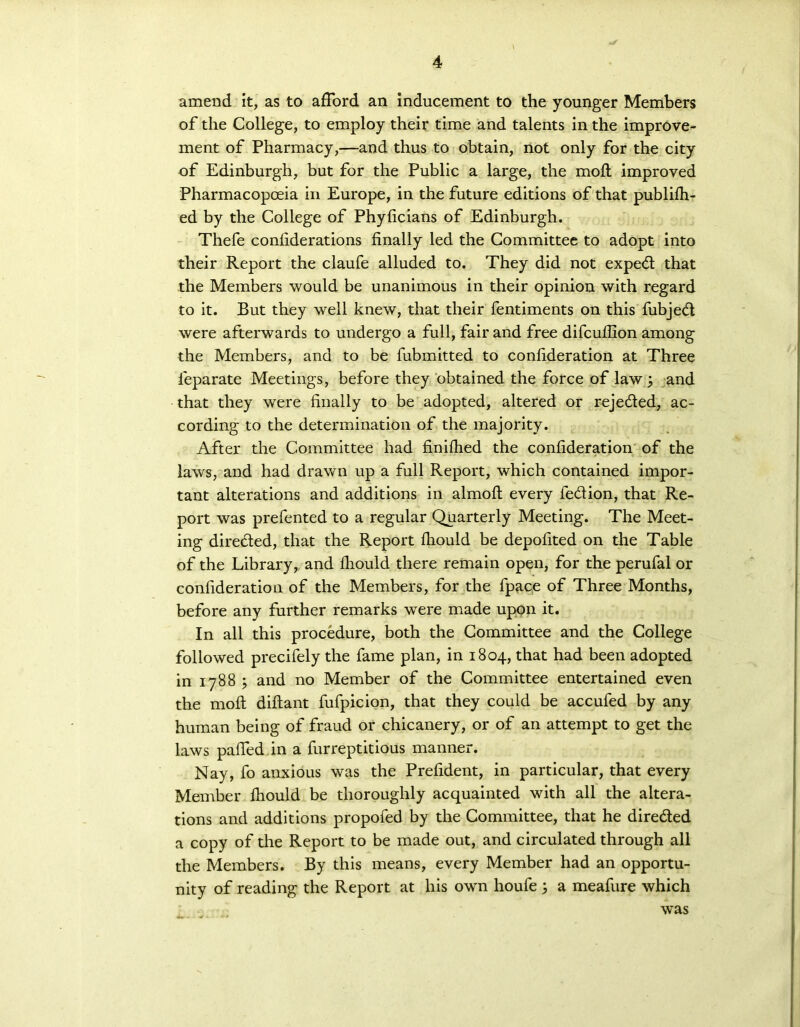 i amend it, as to afford an inducement to the younger Members of the College, to employ their time and talents in the improve- ment of Pharmacy,—and thus to obtain, not only for the city of Edinburgh, but for the Public a large, the moft improved Pharmacopoeia in Europe, in the future editions of that publish- ed by the College of Phyficians of Edinburgh. Thefe considerations finally led the Committee to adopt into their Report the claufe alluded to. They did not exped that the Members would be unanimous in their opinion with regard to it. But they well knew, that their fentiments on this fubjed were afterwards to undergo a full, fair and free difcufilon among the Members, and to be fubmitted to consideration at Three Separate Meetings, before they obtained the force of law ; and that they were finally to be adopted, altered or rejeded, ac- cording to the determination of the majority. After the Committee had finished the consideration of the laws, and had drawn up a full Report, which contained impor- tant alterations and additions in almoft every fedion, that Re- port was prefented to a regular Quarterly Meeting. The Meet- ing direded, that the Report Should be deposited on the Table of the Library, and Should there remain open, for the perufal or consideration of the Members, for the fpace of Three Months, before any further remarks were made upon it. In all this procedure, both the Committee and the College followed precisely the fame plan, in 1804, that had been adopted in 1788 and no Member of the Committee entertained even the moft diftant fufpicion, that they could be accufed by any human being of fraud or chicanery, or of an attempt to get the laws paffed in a furreptitious manner. Nay, fo anxious was the President, in particular, that every Member Should be thoroughly acquainted with all the altera- tions and additions propoSed by the Committee, that he direded a copy of the Report to be made out, and circulated through all the Members. By this means, every Member had an opportu- nity of reading the Report at his own houfe j a meafure which was