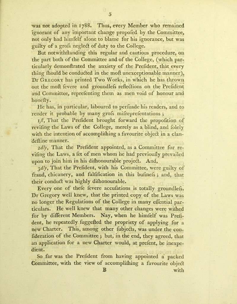 -was not adopted in 1788. Thus, every Member who remained ignorant of any important change propofed by the Committee, not only had himfelf alone to blame for his ignorance, but was guilty of a grofs negledt of duty to the College. But notwithftanding this regular and cautious procedure, on the part both of the Committee and of the College, (which par- ticularly demonfirated the anxiety of the Prefident, that every thing fhould be conduced in the molt unexceptionable manner), Dr Gregory has printed Two Works, in which he has thrown out the mofl fevere and groundlefs refledtions on the Prefident and Committee, reprefenting them as men void of honour and honefty. He has, in particular, laboured to perfuade his readers, and to render it probable by many grofs mifreprefentations ; ijl, That the Prefident brought forward the propofition of revifing the Laws of the College, merely as a blind, and folely with the intention of accomplifiiing a favourite objedt in a clan- deftine manner. 2dly, That the Prefident appointed, as a Committee for re- vifing the Laws, a fet of men whom he had previoufly prevailed upon to join him in his diflionourable projedt. And, 3^/y, That the Prefident, with his Committee, were guilty of fraud, chicanery, and falfification in this bufinefs ; and, that their condudt was highly diflionourable. Every one of thefe fevere accufations is totally groundlefs. Dr Gregory well knew, that the printed copy of the Laws was no longer the Regulations of the College in many efiential par- ticulars. He well knew that many other changes were wiflied for by different Members. Nay, when he himfelf was Prefi- dent, he repeatedly fuggefted the propriety of applying for a new Charter. This, among other fubjedts, was under the con- fideration of the Committee; but, in the end, they agreed, that an application for a new Charter would, at prefent, be inexpe- dient. So far was the Prefident from having appointed a packed Committee, with the view of accomplifiiing a favourite objedt B with