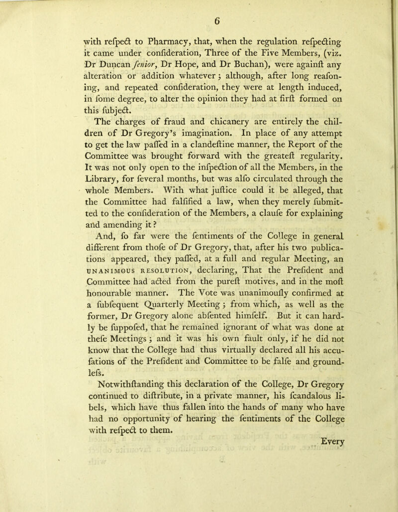 with refpedt to Pharmacy, that, when the regulation refpe&ing it came under confideration, Three of the Five Members, (viz. Dr Duncan fenior, Dr Hope, and Dr Buchan), were againft any alteration or addition whatever; although, after long reafon- ing, and repeated confideration, they were at length induced, in fome degree, to alter the opinion they had at firft formed on this fubjedt. The charges of fraud and chicanery are entirely the chil- dren of Dr Gregory’s imagination. In place of any attempt to get the law paffed in a clandefline manner, the Report of the Committee was brought forward with the greateft regularity. It was not only open to the infpedlion of all the Members, in the Library, for feveral months, but was alfo circulated through the whole Members. With what juftice could it be alleged, that the Committee had falfified a law, when they merely fiibmit- ted to the confideration of the Members, a claufe for explaining and amending it ? And, fo far were the fentiments of the CoUege in general different from thofe of Dr Gregory, that, after his two publica- tions appeared, they palled, at a full and regular Meeting, an unanimous resolution, declaring, That the Prefident and Committee had added from the pureft motives, and in the molt honourable manner. The Vote was unanimoully confirmed at a fubfequent Quarterly Meeting; from which, as well as the former, Dr Gregory alone abfented himfelf. But it can hard- ly be fuppofed, that he remained ignorant of what was done at thefe Meetings \ and it was his own fault only, if he did not know that the College had thus virtually declared all his accu- fations of the Prefident and Committee to be falfe and ground- lefs. Notwithflanding this declaration of the College, Dr Gregory continued to diflribute, in a private manner, his fcandalous li- bels, which have thus fallen into the hands of many who have had no opportunity of hearing the fentiments of the College with refpedd to them. Every