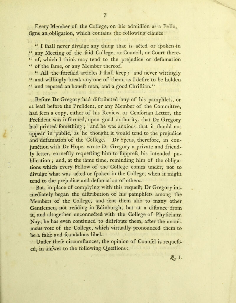 Every Member of the College, on his admiflion as a Fello, figns an obligation, which contains the following claufes : “ I fhall never divulge any thing that is adled or fpoken -in “ any Meeting of the faid College, or Council, or Court there- “ of, which I think may tend to the prejudice or defamation u of the fame, or any Member thereof. “ All the forefaid articles I fhall keep; and never wittingly “ and willingly break any one of them, as I defire to be holden “ and reputed anhoneft man, and a good Chriflian.” Before Dr Gregory had diflributed any of his pamphlets, or at leaf! before the Prefident, or any Member of the Committee, had feen a copy, either of his Review or Cenforian Letter, the Prefident was informed, upon good authority, that Dr Gregory had printed fomething ; and he was anxious that it fhould not appear in public, as he thought it would tend to the prejudice and defamation of the College. Dr Spens, therefore, in con- junction with Dr Hope, wrote Dr Gregory a private and friend- ly letter, earneflly requeuing him to fupprefs his intended pu- blication ; and, at the fame time, reminding him of the obliga- tions which every Fellow of the College comes under, not to divulge what was acted or fpoken in the College, when it might tend to the prejudice and defamation of others. But, in place of complying with this requeft, Dr Gregory im- mediately began the diftribution of his pamphlets among the Members of the College, and fent them alfo to many other Gentlemen, not refiding in Edinburgh, but at a diftance from it, and altogether unconne&ed with the College of Phyficians'. Nay, he has even continued to diflribute them, after the unani- mous vote of the College, which virtually pronounced them to be a falfe and fcandalous libel. Under thefe circumflances, the opinion of Counfel is requeu- ed, in anfwer to the following Queftions: % 1.