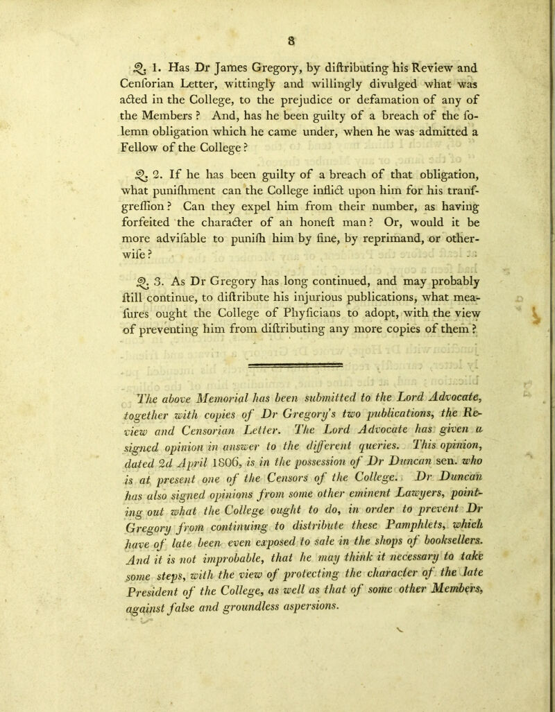 1. Has Dr James Gregory, by diftributing his Review and Cenforian Letter, wittingly and willingly divulged what was aded in the College, to the prejudice or defamation of any of the Members ? And, has he been guilty of a breach of the fo- lemn obligation which he came under, when he was admitted a Fellow of the College ? 2. If he lias been guilty of a breach of that obligation, what punifhment can the College inflid upon him for his tranf- greflion? Can they expel him from their number, as having forfeited the character of an honeft man ? Or, would it be more advifable to punifh him by fine, by reprimand, or other- wife ? 6>. 3. As Dr Gregory has long continued, and may probably ftill continue, to diftribute his injurious publications, what mea- fures ought the College of Phyficians to adopt, with the view of preventing him from diftributing any more copies of them ? The above Manorial has been submitted to the Lord Advocate, together with copies of Dr Gregory s two publications, the Re- view and Censorian Letter. The Lord Advocate has given a, signed opinion in answer to the different queries. This opinion, dated 2d April 1806, is in the possession of Dr Duncan sen. who is at present one of the Censors of the College. Dr Duncan has also signed opinions from some other eminent Lawyers, point- ing out what the College ought to do, in order to prevent Dr Gregory from continuing to distribute these Pamphlets, which have of late been even exposed to sale in the shops of booksellers. And it is not improbable, that he may think it necessary to take some steps, with the view of protecting the character of the late President of the College, as well as that of some other Members, against false and groundless aspersions.