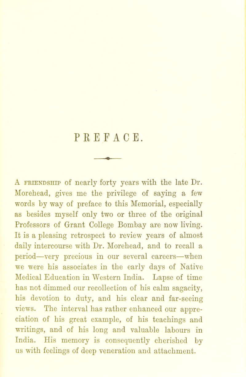 PREFACE. A FRIENDSHIP of nearly forty years with the late Dr. Morehead, gives me the privilege of saying a few words by way of preface to this Memorial, especially as besides myself only two or three of the original Professors of Grant College Bombay are now living. It is a pleasing retrospect to review years of almost daily intercourse with Dr. Morehead, and to recall a period—very precious in our several careers—when we were his associates in the early days of Native Medical Education in Western India. Lapse of time has not dimmed our recollection of his calm sagacity, his devotion to duty, and his clear and far-seeing views. The interval has rather enhanced our appre- ciation of his great example, of his teachings and writings, and of his long and valuable labours in India. His memory is consequently cherished by us with feelings of deep veneration and attachment.