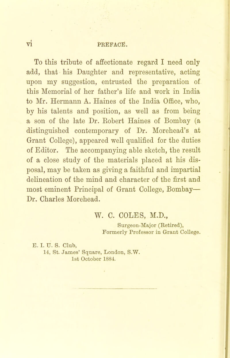 To this tribute of affectionate regard I need only add, that his Daughter and representative, acting upon my suggestion, entrusted the preparation of this Memorial of her father’s life and work in India to Mr, Hermann A. Haines of the India Office, who, by his talents and position, as well as from being a son of the late Dr. Eobert Haines of Bombay (a distinguished contemporary of Dr. Morehead’s at Grant College), appeared well qualified for the duties of Editor. The accompanying able sketch, the result of a close study of the materials placed at his dis- posal, may be taken as giving a faithful and impartial delineation of the mind and character of the first and most eminent Principal of Grant College, Bombay— Dr. Charles Morehead. W. C. COLES, M.D., Surgeon-Major (Betired), Formerly Professor in Grant College. E. I. U. S. Club, 14, St. James’ Square, London, S.W. 1st October 1884.