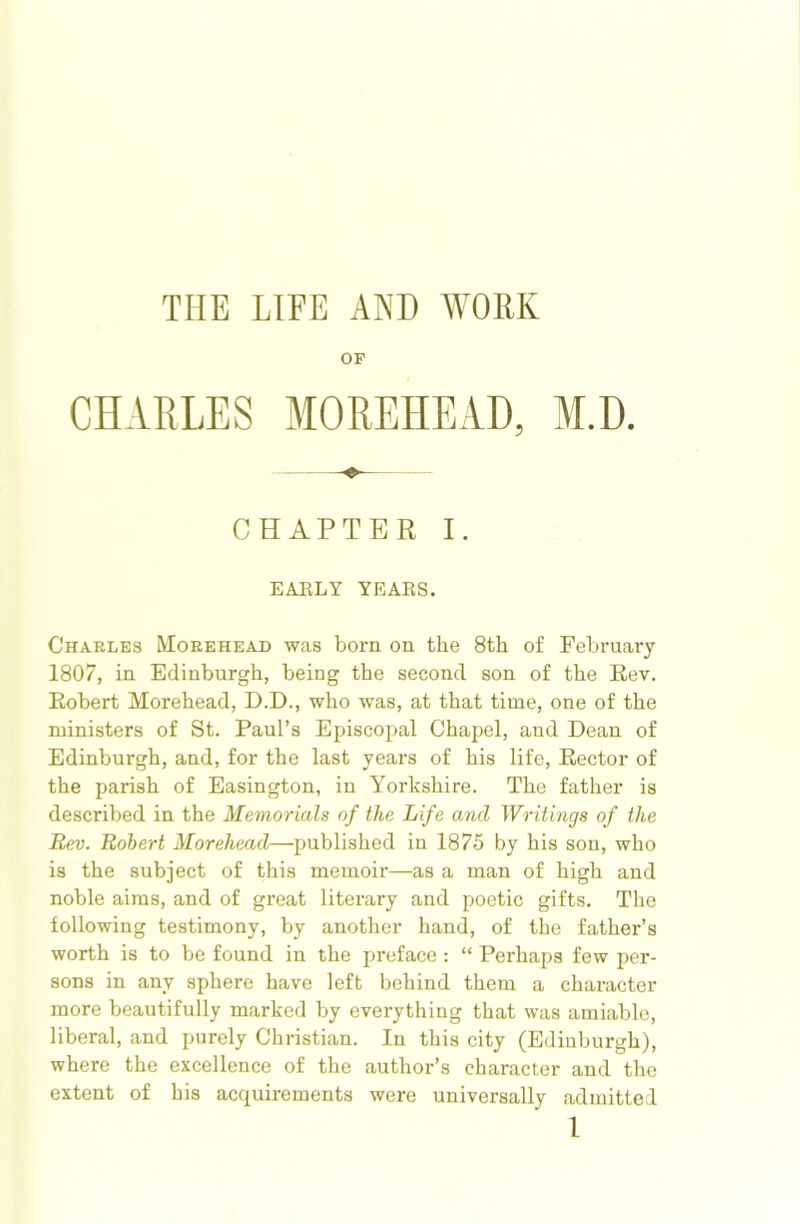 THE LIFE AND WORK OF CHARLES MOREHEAD, M.D. CHAPTER I. EAELY YEAES. Charles Morehead was born on the 8th of February 1807, in Edinburgh, being the second son of the Rev. Robert Morehead, D.D., who was, at that time, one of the ministers of St. Paul’s Episcopal Chapel, and Dean of Edinburgh, and, for the last years of his life. Rector of the parish of Easington, in Yorkshire. The father is described in the Memorials of the Life and Writings of the Rev. Robert Morehead—published in 1875 by his son, who is the subject of this memoir—as a man of high and noble aims, and of great literary and poetic gifts. The following testimony, by another hand, of the father’s worth is to be found in the preface : “ Perhaps few per- sons in any sphere have left behind them a character more beautifully marked by everything that was amiable, liberal, and purely Christian. In this city (Edinburgh), where the excellence of the author’s character and the extent of his acquirements were universally admitted