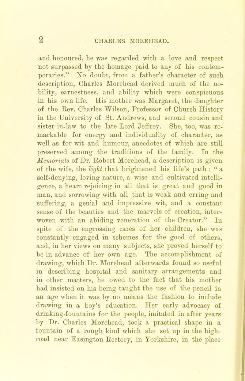 and honoured, he was regarded with a love and respect not surpassed by the homage paid to any of his contem- poraries.” No doubt, from a father’s character of such descrij)tion, Charles Morehead derived much of the no- bility, earnestness, and ability which were conspicuous in his own life. His mother was Margaret, the daughter of the Rev. Chai'les Wilson, Professor of Church History in the University of St. Andrews, and second cousin and sister-in-law to the late Lord Jeffz’ey. She, too, was re- markable for energy and individuality of character, as well as for wit and humour, anecdotes of which are still preserved among the traditions of the family. In the Memorials of Dr. Robert Morehead, a description is given of the wife, the light that brightened his life’s path : “ a self-denying, loving nature, a wise and cultivated intelli- gence, a heart rejoicing in all that is great and good in man, and sorrowing with all that is weak and erring and suffering, a genial and impressive wit, and a constant sense of the beauties and the marvels of creation, inter- woven with an abiding veneration of the Creator.” In spite of the engrossing cares of her children, she was constantly engaged in schemes for the good of others, and, in her views on many subjects, she proved herself to be in advance of her own age. The accomplishment of drawing, which Dr. Morehead afterwards found so useful in describing hospital and sanitary arrangements and in other matters, he owed to the fact that his mother had insisted on his being taught the use of the pencil in an age when it was by no means the fashion to include drawing in a boy’s education. Her eaidy advocacy of drinking-fountains for the people, imitated in after years by Dr. Charles Morehead, took a practical shape in a fountain of a rough kind which she set up in the high- road near Easington Rectory, in Yorkshire, in the place