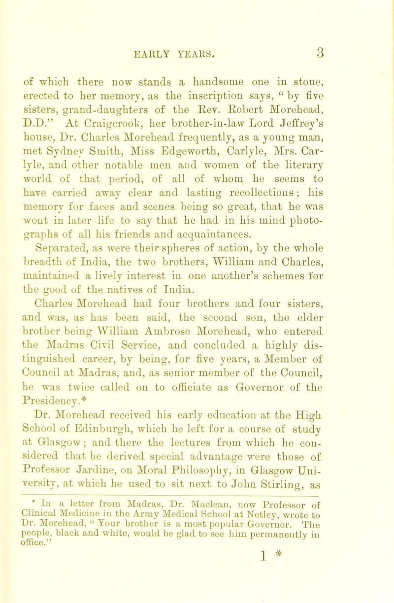 of which there now stands a handsome one in stone, erected to her memory, as the inscription says, “ by five sisters, grand-daughters of the Eev. Robert Morehead, D.D.” At Craigci'ook, her brother-in-law Lord Jeffrey’s house. Dr. Charles Morehead frequently, as a young man, met Sydney Smith, Miss Edgeworth, Carlyle, Mrs. Car- lyle, and other notable men and women of the literary world of that period, of all of whom he seems to have carried away clear and lasting recollections; his memory for faces and scenes being so great, that he was wont in later life to say that he had in his mind photo- graphs of all his friends and acquaintances. Separated, as were their spheres of action, by the whole breadth of India, the two brothers, William and Charles, maintained a lively intei'est in one another’s schemes for the good of the natives of India. Charles Morehead had four brothers and four sisters, and was, as has been said, the second son, the elder brother being William Ambrose Morehead, who entered the Madras Civil Service, and concluded a highly dis- tinguished career, by being, for five years, a Member of Council at Madras, and, as senior member of the Council, he was twice called on to officiate as Grovernor of the Presidency.* Dr. Morehead received his early education at the High School of Edinburgh, which he left for a course of study at Glasgow; and there the lectures from which he con- sidered that he derived special advantage were those of Professor .Jardine, on Moral Philosophy, in Glasgow Uni- versity, at which he used to sit next to John Stirling, as * In a letter from Madras, Dr. Maclean, now Professor of Clinical Medicine in the Army Medical School at Netley, wrote to Dr. Morehead, “ Your brother is a most popular Governor. The people, black and white, would bo glad to see him permanently in office.” 1 *