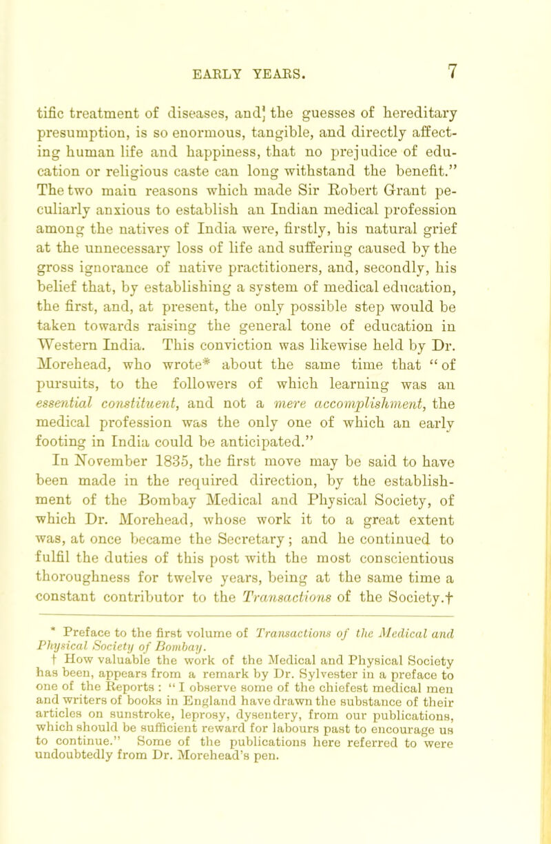 tific treatment of diseases, and] the guesses of hereditary presumption, is so enormous, tangible, and directly affect- ing human life and happiness, that no prejudice of edu- cation or religious caste can long withstand the benefit.” The two main reasons which made Sir Robert Grant pe- culiarly anxious to establish an Indian medical profession among the natives of India were, firstly, his natural grief at the unnecessary loss of life and suffering caused by the gross ignorance of native practitioners, and, secondly, his belief that, by establishing a system of medical education, the first, and, at present, the only possible step would be taken towards raising the general tone of education in Western India. This conviction was likewise held by Dr. Morehead, who wrote* about the same time that “ of pursuits, to the followers of which learning was an essential constituent, and not a mere accomplishment, the medical profession was the only one of which an early footing in India could be anticipated.” In November 1835, the first move may be said to have been made in the required direction, by the establish- ment of the Bombay Medical and Physical Society, of which Dr. Morehead, whose work it to a great extent was, at once became the Secretary; and he continued to fulfil the duties of this post with the most conscientious thoroughness for twelve years, being at the same time a constant conti-ibutor to the Transactions of the Society.f Preface to the first volume of Transactions of the Medical and Physical Society of Bombay. t How valuable the work of the Medical and Physical Society has been, appears from a remark by Dr. Sylvester in a preface to one of the Reports : “ I observe some of the chiefest medical men and writers of books in Enf>land have di’awn the substance of their articles on sunstroke, leprosy, dysentery, from our publications, which should be sufficient reward for labours past to encourage us to continue.” Some of the publications here referred to were undoubtedly from Dr. Morehead’s pen.