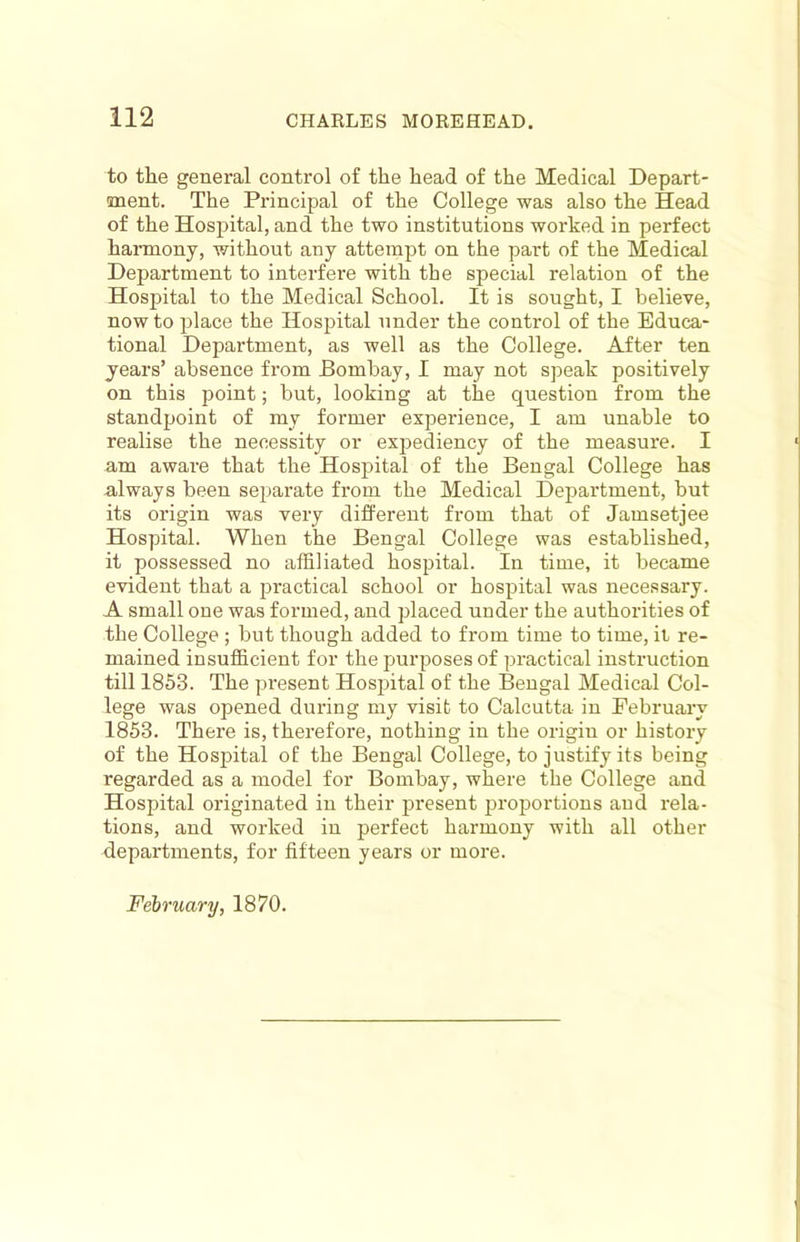 to the general control of the head of the Medical Depart- ment. The Principal of the College was also the Head of the Hospital, and the two institutions worked in perfect harmony, without any attempt on the part of the Medical Department to interfere with the special relation of the Hosjjital to the Medical School. It is sought, I believe, now to place the Hospital under the control of the Educa- tional Department, as well as the College. After ten years’ absence from Bombay, I may not speak positively on this point; but, looking at the question from the standpoint of my former experience, I am unable to realise the necessity or expediency of the measure. I am aware that the Hospital of the Bengal College has always been separate from the Medical Department, but its origin was very different from that of Jamsetjee Hospital. When the Bengal College was established, it possessed no affiliated hospital. In time, it became evident that a practical school or hospital was necessary. A small one was formed, and placed under the authorities of the College; but though added to from time to time, it re- mained insufficient for the purposes of practical instruction till 1853. The present Hospital of the Bengal Medical Col- lege was opened during my visit to Calcutta in February 1853. There is, therefore, nothing in the origin or history of the Hospital of the Bengal College, to justify its being regarded as a model for Bombay, where the College and Hospital originated in their present proportions and rela- tions, and worked in perfect harmony with all other departments, for fifteen years or more. February, 1870.