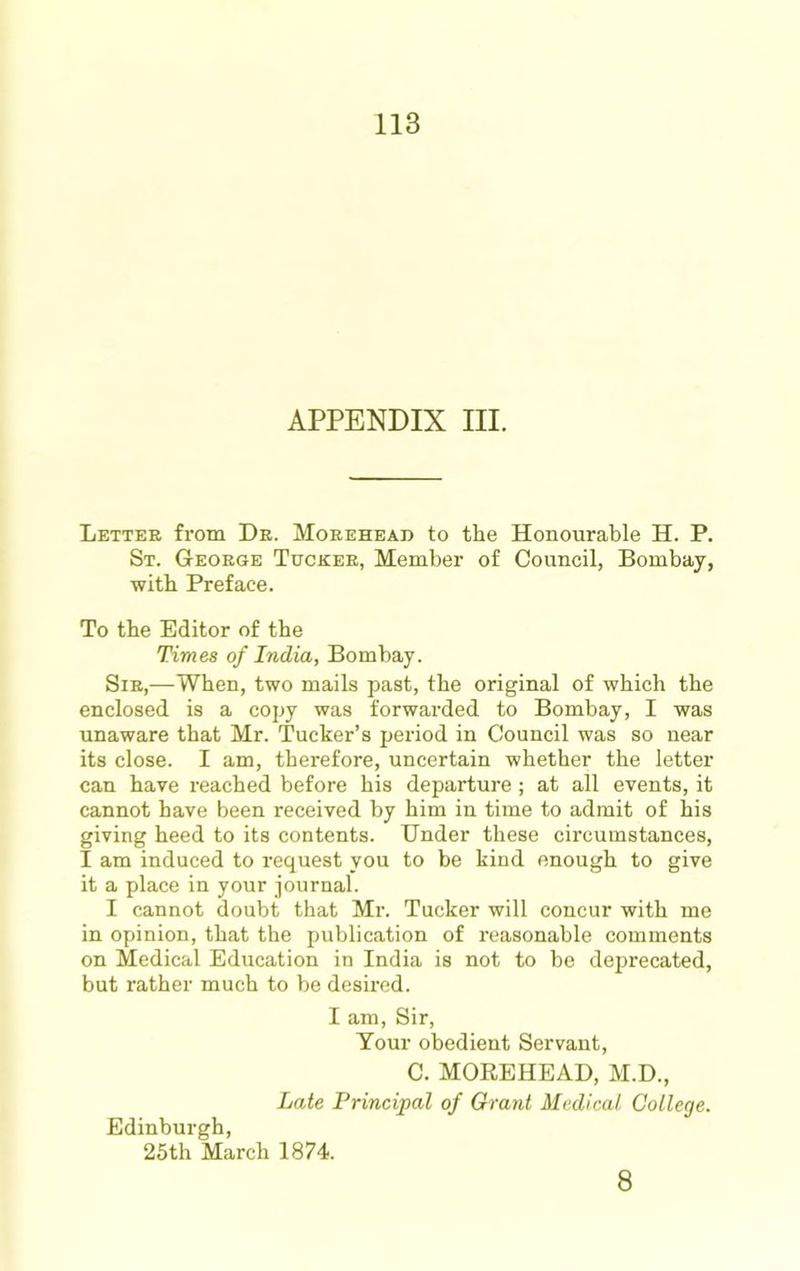 APPENDIX III. Letter from Dr. Morehead to the Honourable H. P. St. George Tucker, Member of Council, Bombay, with Preface. To the Editor of the Times of India, Bombay. Sir,—When, two mails past, the original of which the enclosed is a copy was forwarded to Bombay, I was unaware that Mr. Tucker’s period in Council was so near its close. I am, therefore, uncertain whether the letter can have reached before his departure ; at all events, it cannot have been received by him in time to admit of his giving heed to its contents. Under these circumstances, I am induced to request you to be kind enough to give it a place in your journal. I cannot doubt that Mr. Tucker will concur with me in opinion, that the publication of reasonable comments on Medical Education in India is not to be deprecated, but rather much to be desired. I am. Sir, Your obedient Servant, C. MOREHEAD, M.D., Late Principal of Grant Medical College. Edinburgh, 25th March 1874. 8