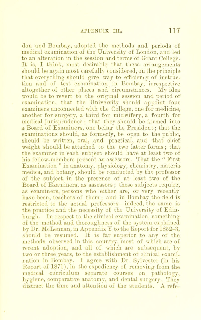 don and Bombay, adopted the methods and periods of medical examination of the University of London, and led to an alteration in the session and terms of Grant College. It is, I think, most desirable that these arrangements should be again most carefully considered, on the principle tliat everything should give way to efficiency of instruc- tion and of test examination in Bombay, irrespective altogether of other places and circumstances. My idea would be to revert to the original session and period of examination, that the University should appoint four examiners unconnected with the College, one for medicine, another for surgery, a third for midwifery, a fourth for medical jurisprudence ; that they should be fonned into a Board of Examiners, one being the President; that the examinations should, as formerly, be open to the public, should be written, oral, and practical, and that chief weight should be attached to the two latter forms; that the examiner in each subject should have at least two of his fellow-members present as assessors. That the “ First Examination ” in anatomy, physiology, chemistry, materia medica, and botany, should be conducted by the professor of the subject, in the presence of at least two of the Board of Examiners, as assessors ; these subjects require, as examiners, persons who either are, or very recently have been, teachers of them ; and in Bombay the field is restricted to the actual professors—indeed, the same is the practice and the necessity of the University of Edin- burgh. In respect to the clinical examination, something of the method and thoroughness of the system explained by Dr. McLennan, in Appendix Y to the Report for 1852-3, should be resumed. It is far superior to any of the methods observed in this country, most of which are of recent adoption, and all of which are subsequent, by two or three years, to the establishment of clinical exami- nation in Bombay. I agree with Dr. Sylvester (in his lieport of 1871), in the expediency of removing from the medical curriculum separate courses on pathology, hygiene, com|)arative anatomy, and dental surgery. They distract the time and attention of the students. A refe-