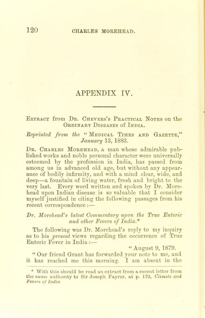 APPENDIX ly. Extract from Dr. Chevers’s Practical Notes on the Ordinary Diseases of India. Reprinted from the “ Medical Times and Gazette,” January 13, 1883. Dr. Charles Morehead, a man whose admirable pub- lished works and noble personal character were universally esteemed by the profession in India, has passed from among us in advanced old age, but without any appear- ance of bodily infirmity, and with a mind clear, wide, and deep—a fountain of living water, fresh and bi-ight to the very last. Every word written and spoken by Dr. More- head upon Indian disease is so valuable that I consider myself justified in citing the following passages from his recent corresiiondence:— Dr. Morehead's latest Commentary upon the True E7iteric and other Fevei’s of hidia.* The following was Dr. Morehead’s reply to my inquiry as to his present views regarding the occurrence of True Enteric Fever in India :— “ August 9, 1879. “ Our friend Grant has forwarded your note to me, and it has reached me this morning. I am absent in the * With this should be read an extract from a recent letter from the same authority to Sir Joseph Fayrer, at p. 170, Climate and Fevers of India