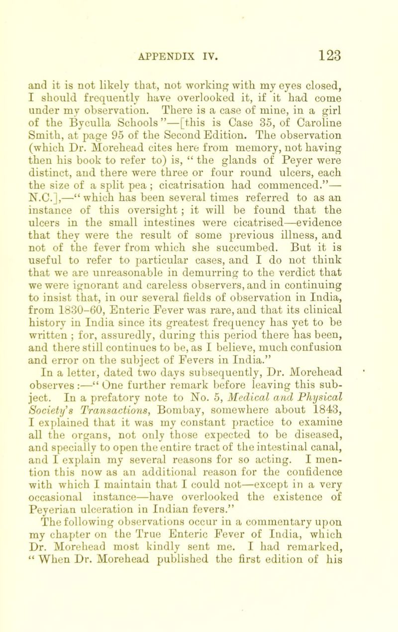and it is not likely that, not working with my eyes closed, I should frequently have overlooked it, if it had come under my observation. There is a case of mine, in a girl of the Byculla Schools ”—[this is Case 35, of Caroline Smith, at page 95 of the Second Edition. The observation (which Dr. Morehead cites here from memory, not having then his book to refer to) is, “ the glands of Peyer were distinct, and there were three or four round ulcers, each the size of a split pea ; cicatrisation had commenced.”— N.C.],—“ which has been several times referred to as an instance of this oversight; it will be found that the ulcers in the small intestines were cicatrised—evidence that they were the result of some previous illness, and not of the fever from which she succumbed. But it is useful to refer to particular cases, and I do not think that we are unreasonable in demurring to the verdict that we were ignorant and careless observers, and in continuing to insist that, in our several fields of observation in India, from 1830-60, Enteric Fever was rare, and that its clinical history in India since its greatest frequency has yet to be written ; for, assuredly, during this period there has been, and there still continues to be, as I believe, much confusion and error on the subject of Fevers in India.” In a letter, dated two days subsequently. Dr. Morehead observes :—“ One further remark before leaving this sub- ject. In a prefatory note to No. 5, Medical and Physical Society's Transactions, Bombay, somewhere about 1843, I explained that it was my constant practice to examine all the organs, not only those expected to be diseased, and specially to open the entire tract of the intestinal canal, and I explain my several reasons for so acting. I men- tion this now as an additional reason for the confidence with which I maintain that I could not—except in a very occasional instance—have overlooked the existence of Peyerian ulceration in Indian fevers.” The following observations occur in a commentary upon my chapter on the True Enteric Fever of India, which Dr. Morehead most kindly sent me. I had I'emarked, “ When Dr. Morehead published the first edition of his