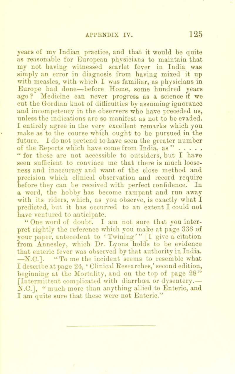 years of my Indian practice, and that it would be quite as reasonable for European physicians to maintain that my not having witnessed scarlet fever in India was simply an error in diagnosis from having mixed it up with measles, with which I was familiar, as physicians in Europe had done—before Home, some hundred years ago ? Medicine can never progress as a science if we cut the Gordian knot of difficulties by assuming ignorance and incompeteucy in the observers who have preceded us, unless the indications are so manifest as not to be evaded. I entirely agree in the very excellent i-emarks which you make as to the course which ought to be pursued in the future. I do not pretend to have seen the greater number of the Reports which have come from India, as ” “ for these are not accessible to outsiders, but I have seen sufficient to convince me that there is much loose- ness and inaccuracy and want of the close method and precision which clinical observation and record require before they can be received with perfect confidence. In a word, the hobby has become rampant and run away with its riders, which, as you observe, is exactly what I predicted, but it has occurred to an extent I could not have ventured to anticipate. “ One word of doubt. I am not sure that you inter- pret rightly the reference which you make at page 336 of your paper, antecedent to ‘Twining’” [I give a citation from Annesley, which Dr. Lyons holds to be evidence that enteric fever was observed by that authority in India. —N.C.]. “To me the incident seems to resemble what I describe at page 24, ‘ Clinical Researches,’ second edition, beginning at the Mortality, and on the top of page 28 ” [Intermittent complicated with diarrhoea or dysentery.— N.C.], “ much more than anything allied to Enteric, and I am quite sure that these were not Enteric.”