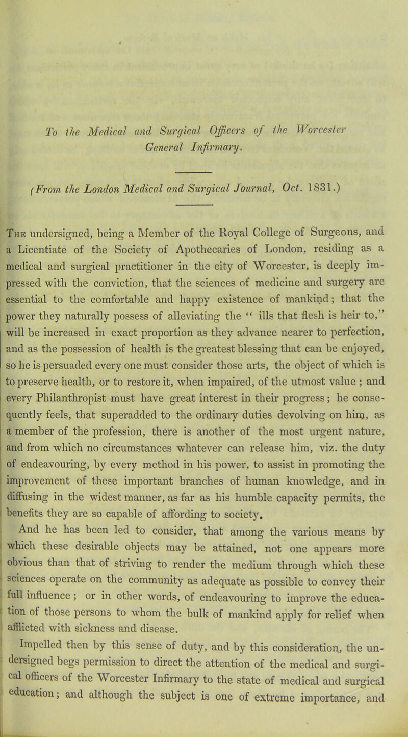 To the Medical and Surgical Officers of the Worcester General Infirmary. (From the London Medical and Surgical Journal, Oct. 1831.) The undersigned, being a Member of the Royal College of Surgeons, and a Licentiate of the Society of Apothecaries of London, residing as a medical and surgical practitioner in the city of Worcester, is deeply im- pressed with the conviction, that the sciences of medicine and surgery are essential to the comfortable and happy existence of mankind; that the power they naturally possess of alleviating the “ ills that flesh is heir to,” will he increased in exact proportion as they advance nearer to perfection, and as the possession of health is the gi’eatest blessing that can he enjoyed, so he is persuaded every one must consider those arts, the object of which is i to preserve health, or to restore it, when impaired, of the utmost value ; and I every Philanthropist must have great interest in their progress; he conse- quently feels, that superadded to the ordinary duties devolving on him, as I a member of the profession, there is another of the most urgent nature, I and from which no circumstances whatever can release him, viz. the duty of endeavouring, by every method in his power, to assist in promoting the improvement of these important branches of human knowledge, and in diffusing in the widest manner, as far as his humble capacity permits, the I benefits they are so capable of affording to society. And he has been led to consider, that among the various means by which these desirable objects may be attained, not one appears more obvious than that of stiiving to render the medium through which these sciences operate on the community as adequate as possible to convey their full influence ; or in other words, of endeavouring to improve the educa- tion of those persons to whom the bulk of mankind apply for relief when afflicted with sickness and disease. 1 Impelled then by this sense of duty, and by this consideration, the un- dersigned begs permission to direct the attention of the medical and surgi- cal officers of the Worcester Infirmary to the state of medical and surgical education; and although the subject is one of extreme importance, and