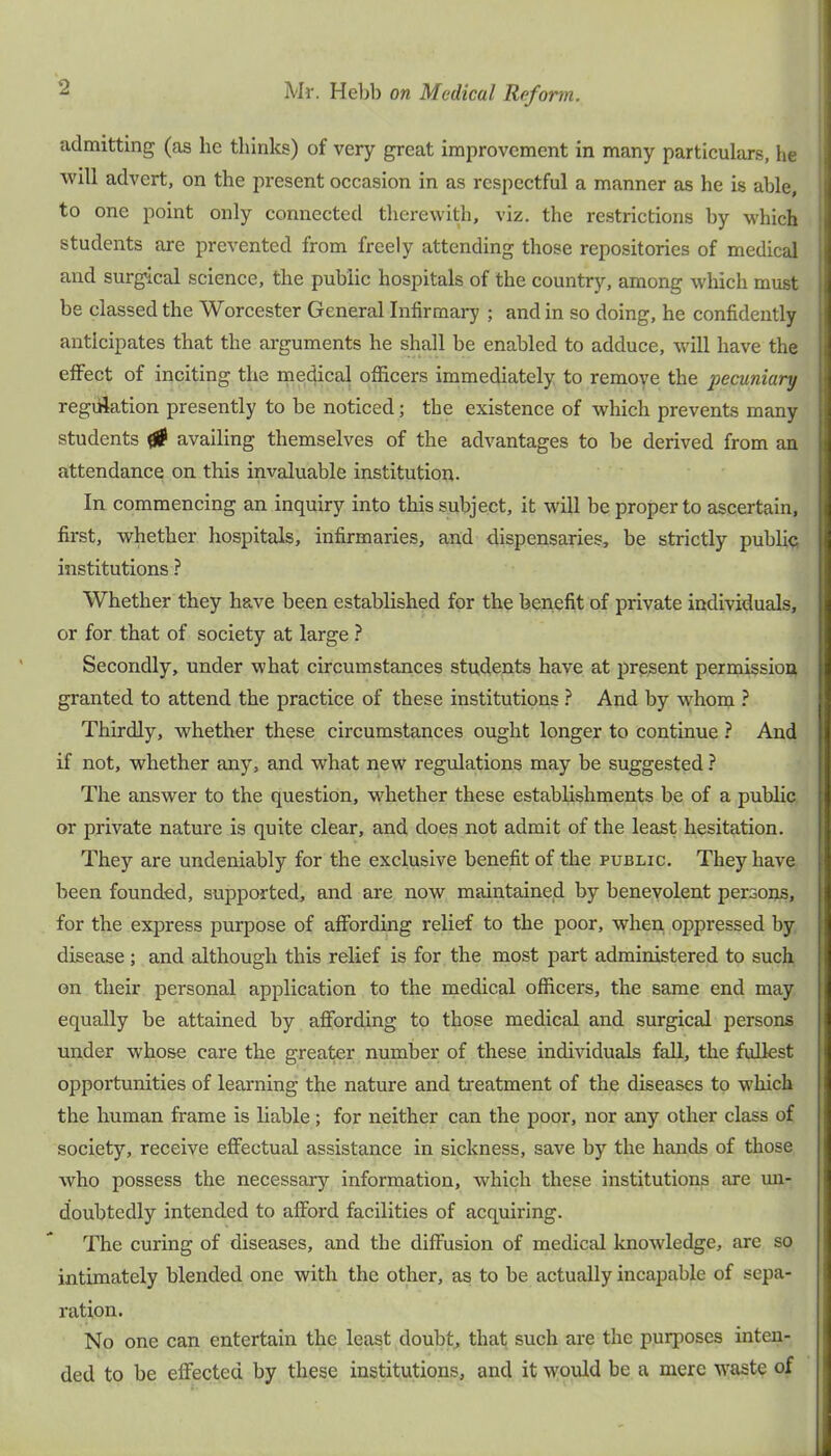 admitting (as he thinks) of very great improvement in many particulars, he will advert, on the present occasion in as respectful a manner as he is able, to one point only connected therewith, viz. the restrictions by which students are prevented from freely attending those repositories of medical and surgical science, the public hospitals of the country, among which must be classed the Worcester General Infirmary ; and in so doing, he confidently anticipates that the arguments he shall be enabled to adduce, will have the effect of inciting the medical officers immediately to remove the pecuniary regiilation presently to be noticed; the existence of which prevents many students ^ availing themselves of the advantages to be derived from an attendance on this invaluable institution. In commencing an inquiry into this subject, it will be proper to ascertain, first, whether hospitals, infirmaries, and dispensaries, be strictly public institutions ? Whether they have been established for the benefit of private individuals, or for that of society at large } Secondly, under what circumstances students have at present permission granted to attend the practice of these institutions ? And by whom } Thirdly, whether these circumstances ought longer to continue ? And if not, whether any, and what new regulations may be suggested ? The answer to the question, whether these establishments be of a public or private nature is quite clear, and does not admit of the least hesitation. They are undeniably for the exclusive benefit of the public. They have been founded, supported, and are now maintained by benevolent persons, for the express purpose of affording relief to the poor, when oppressed by disease ; and although this relief is for the most part administered to such on their personal application to the medical officers, the same end may equally be attained by affording to those medical and surgical persons under whose care the greater number of these individuals fall, the fullest opportunities of learning the nature and treatment of the diseases to which the human frame is liable ; for neither can the poor, nor any other class of society, receive effectual assistance in sickness, save by the hands of those who possess the necessary information, which these institutions are un- doubtedly intended to afford facilities of acquiring. The curing of diseases, and the diffusion of medical knowledge, are so intimately blended one with the other, as to be actually incapable of sepa- ration. No one can entertain the least doubt, that such are the purposes inten- ded to be effected by these institutions, and it would be a mere waste of