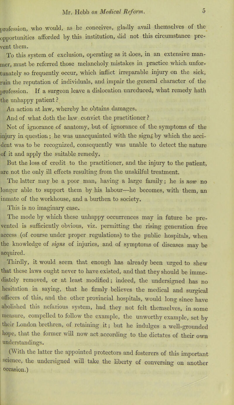 profession, who would, as he conceives, gladly avail themselves of the^ opportunities afforded by this institution, did not this circumstance pre- vent them. To this system of exclusion, operating as it does, in an extensive man- nier, must be referred those melancholy mistakes in practice which unfor- tunately so frequently occur, which inflict irreparable injury on the sick, ruin the reputation of individuals, and impair the general character of the profession. If a singeon leave a dislocation unreduced, what remedy hath the unhappy patient ? An action at law, whereby he obtains damages. And of what doth the law convict the practitioner } Not of ignorance of anatomy, but of ignorance of the symptoms of the injury in question; he was unacquainted with the sign/, by which the acci- dent was to be recognized, consequently was unable to detect the nature of it and apply the suitable remedy. But the loss of credit to the practitioner, and the injury to the patient, are not the only ill effects resulting from the unskilful treatment. The latter may be a poor man, having a large family; he is now no longer able to support them by his labour—he becomes, with them, an inmate of the workhouse, and a burthen to society. This is no imaginary case. The mode by which these mihappy occurrences may in future be pre- vented is sufficiently obvious, viz. permitting the rising generation free access (of course under proper regulations) to the public hospitals, when the knowledge of signs of injuries, and of symptoms of diseases may be acquired. Thirdly, it would seem that enough has already been urged to shew that these laws ought never to have existed, and that they should be imme- diately removed, or at least modified; indeed, the undersigned has no hesitation in saying, that he firmly believes the medical and surgical officers of this, and the other provincial hospitals, would long since have abolished this nefarious system, had they not felt themselves, in some measure, compelled to follow the example, the unworthy example, set by their London brethren, of retaining it; but he indulges a well-grounded hope, that the former wiU now act according to the dictates of their own understandings. (With the latter the appointed protectors and fosterers of this important science, the undersigned will take the liberty of conversing on another occasion.)