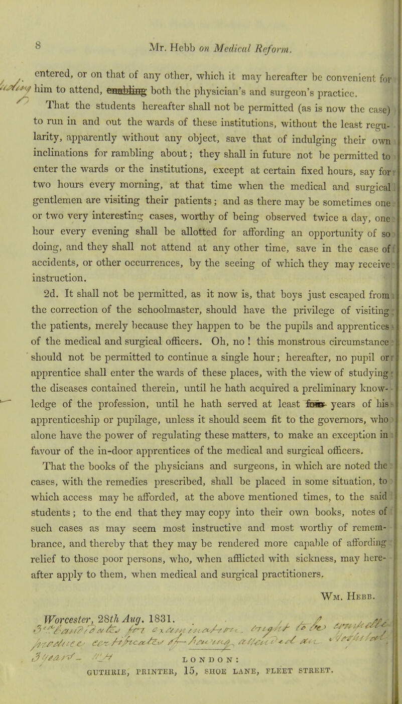 entered, or on that of any other, whieh it may hereafter he convenient for him to attend, both the physician’s and surgeon’s practice. ^ That the students hereafter shall not be permitted (as is now the case) to run in and out the wards of these institutions, without the least regu- larity, apparently without any object, save that of indulging their owni inclinations for rambling about; they shall in future not be permitted to - enter the wards or the institutions, except at certain fixed hours, say for r two hours every morning, at that time when the medical and surgical T gentlemen are visiting their patients; and as there may be sometimes one ■ or two very interesting cases, worthy of being observed twice a day, one' hour every evening shall be allotted for affording an opportunity of so > doing, and they shall not attend at any other time, save in the case off accidents, or other occurrences, by the seeing of which they may receive: instruction, 2d. It shall not be permitted, as it now is, that boys just escaped from i the correction of the schoolmaster, should have the privilege of visiting: the patients, merely because they happen to be the pupils and apprentices? of the medical and surgical officers. Oh, no ! this monstrous circumstance ? ‘ should not be permitted to continue a single hour; hereafter, no pupil orr apprentice shall enter the wards of these places, with the view of studying r the diseases contained therein, vmtil he hath acquired a preliminary know- ledge of the profession, until he hath served at least few- years of hiss apprenticeship or pupilage, unless it should seem fit to the governors, who ? alone have the power of regulating these matters, to make an exception in i favour of the in-door apprentices of the medical and surgical officers. j That the books of the physicians and surgeons, in which are noted the : cases, with the remedies prescribed, shall be placed in some situation, to which access may be afforded, at the above mentioned times, to the said ' students ; to the end that they may copy into their own books, notes of : such cases as may seem most instructive and most worthy of remem- brance, and thereby that they may be rendered more capalde of affording relief to those poor persons, who, when afflicted with sickness, may here- after apply to them, when medical and surgical practitioners. Wm. Hebb. Worcester, 2SthAuff. 1831. / ju A . eer/i/'Krt^ ■ L o N n o N : GUTinUE, PIUNTEll, 15, SHOE LANE, FLEET STEKET.