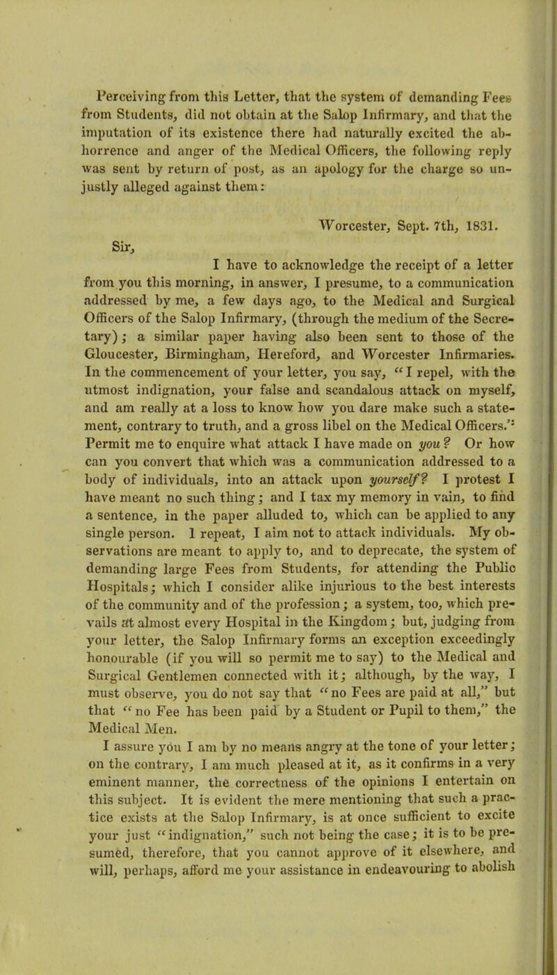 Perceiving from tiiia Letter, that the system of demanding Fees from Students, did not obtain at tlie Salop Infirmary, and tliat tlie imputation of its existence there had naturally excited the ab- horrence and anger of the Medical Officers, the following reply was seat by return of post, as an apology for the charge so un- justly alleged against them: Worcester, Sept. 7th, 1831. Sir, I have to acknowledge the receipt of a letter from you this morning, in answer*, I presume, to a communication addressed by me, a few days ago, to the Medical and Surgical Officers of the Salop Infirmary, (through the medium of the Secre- tary) ; a similar pa^rer having also been sent to those of the Gloucester, Birmingham, Hereford, and Worcester Infirmaries. In the commencement of your letter, you say, I repel, with the utmost indignation, your false and scandalous attack on myself, and am really at a loss to know how you dare make such a state- ment, contrary to truth, and a gross libel on the Medical Officers.’* Permit me to enquire what attack I have made on you 9 Or how can you convert th<T,t which was a communication addressed to a body of individuals, into an attack upon yourself? I protest I have meant no such thing; and I tax my memory in vain, to find a sentence, in the paper alluded to, which can be applied to any single person. 1 repeat, I aim not to attack individuals. My ob- servations are meant to apply to, and to deprecate, the system of demanding large Fees from Students, for attending the Public Hospitals; which I consider alike injurious to the best interests of the community and of the profession; a system, too, which pre- vails at almost every Hospital in the Kingdom; but, judging from your letter, the Salop Infirmary forms an exception exceedingly honourable (if you will so permit me to say) to the Medical and Surgical Gentlemen connected with it; although, by the way, I must observe, you do not say that ‘'no Fees are paid at all,” but that “ no Fee has been paid by a Student or Pupil to them,” the Medical Men. I assure you I am by no means angry at the tone of your letter; on the contrary, I am much pleased at it, as it confirms in a very eminent manner*, the correctness of the opinions I entertain on this subject. It is evident the mere mentioning that such a prac- tice exists at the Salop Infirmary, is at once sufficient to excite your just “indignation,” such not being the case; it is to be pre- sumed, therefore, that you cannot approve of it elsewhere, and will, perhaps, aflford me your assistance in endeavouring to abolish