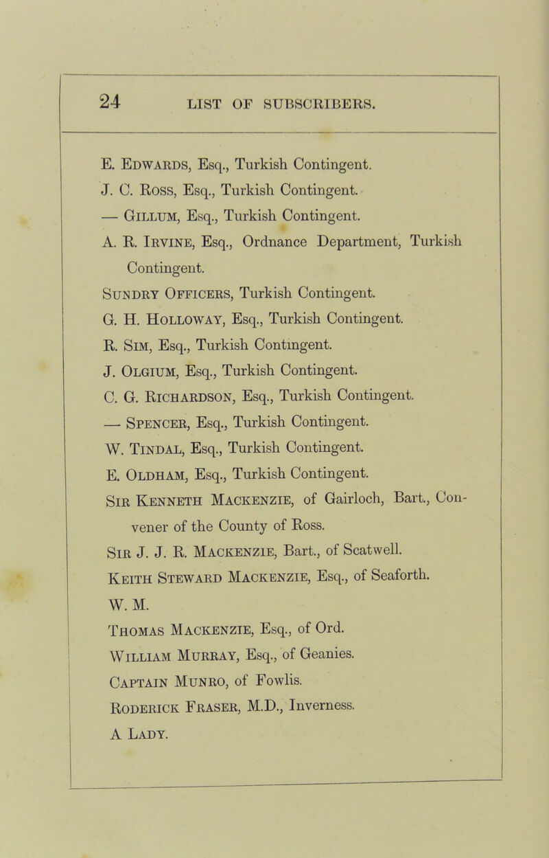 E. Edwards, Esq., Turkish Contingent. J. C. Ross, Esq., Turkish Contingent. — Gillum, Esq., Turkish Contingent. A. R. Irvine, Esq., Ordnance Department, Turkish Contingent. Sundry Officers, Turkish Contingent. G. H. Holloway, Esq., Turkish Contingent. R. Sim, Esq., Turkish Contingent. J. Olgium, Esq., Turkish Contingent. C. G. Richardson, Esq., Turkish Contingent. — Spencer, Esq., Turkish Contingent. W. TlNDAL, Esq., Turkish Contingent. E. Oldham, Esq., Turkish Contingent. Sir Kenneth Mackenzie, of Gairloch, Bart., Con- vener of the County of Ross. Sir J. J. R. Mackenzie, Bart., of Scatwell. Keith Steward Mackenzie, Esq., of Seaforth. W. M. Thomas Mackenzie, Esq., of Ord. William Murray, Esq., of Geanies. Captain Munro, of Fowlis. Roderick Fraser, M.D., Inverness. A Lady.