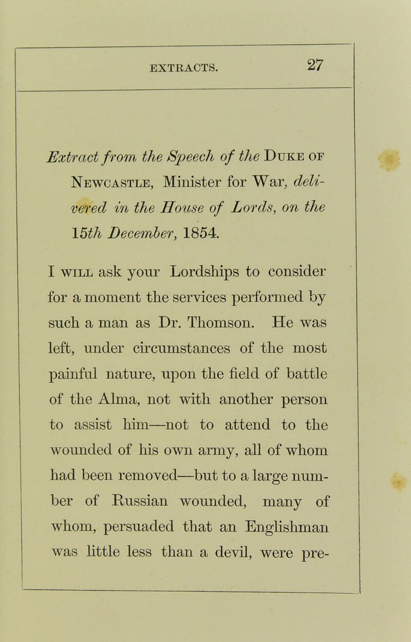 Extract from the Speech of the Duke of Newcastle, Minister for War, deli- vered in the House of Lords, on the 15th December, 1854. I will ask your Lordships to consider for a moment the services performed by such a man as Dr. Thomson. He was left, under circumstances of the most painful nature, upon the field of battle of the Alma, not with another person to assist him—not to attend to the wounded of his own army, all of whom had been removed—but to a large num- ber of Russian wounded, many of whom, persuaded that an Englishman was little less than a devil, were pre-