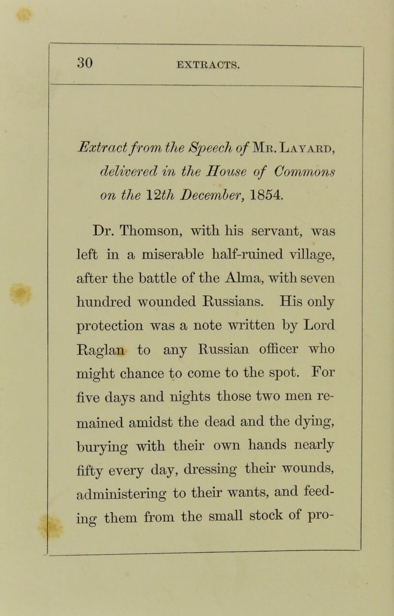 Extract from the Speech of Mr. Lay ard, delivered in the House of Commons on the 12th December, 1854. Dr. Thomson, with his servant, was left in a miserable half-ruined village, after the battle of the Alma, with seven hundred wounded Russians. His only protection was a note written by Lord Raglan to any Russian officer who might chance to come to the spot. For five days and nights those two men re- mained amidst the dead and the dying, burying with their own hands nearly fifty every day, dressing their wounds, administering to their wants, and feed- ing them from the small stock of pro-