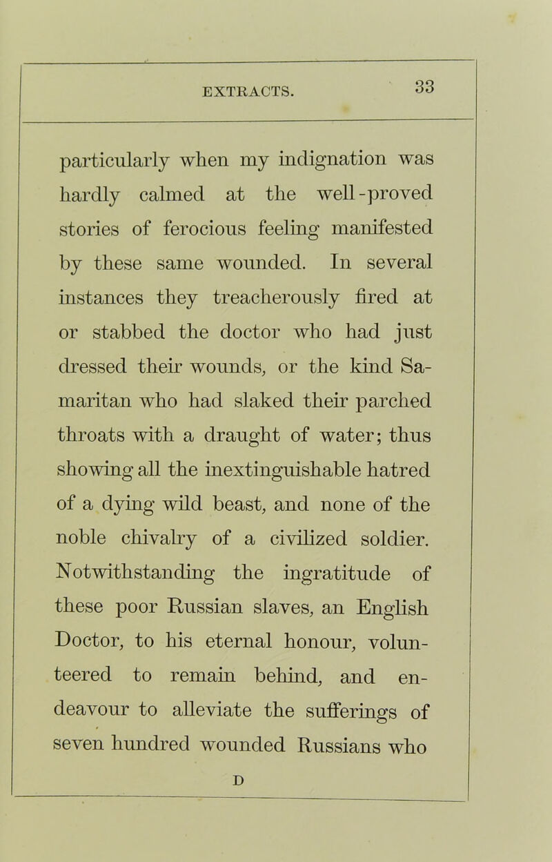 particularly when my indignation was hardly calmed at the well-proved stories of ferocious feeling manifested by these same wounded. In several instances they treacherously fired at or stabbed the doctor who had just dressed their wounds, or the kind Sa- maritan who had slaked their parched throats with a draught of water; thus showing all the inextinguishable hatred of a dying wild beast, and none of the noble chivalry of a civilized soldier. Notwithstanding the ingratitude of these poor Russian slaves, an English Doctor, to his eternal honour, volun- teered to remain behind, and en- deavour to alleviate the sufferings of seven hundred wounded Russians who D