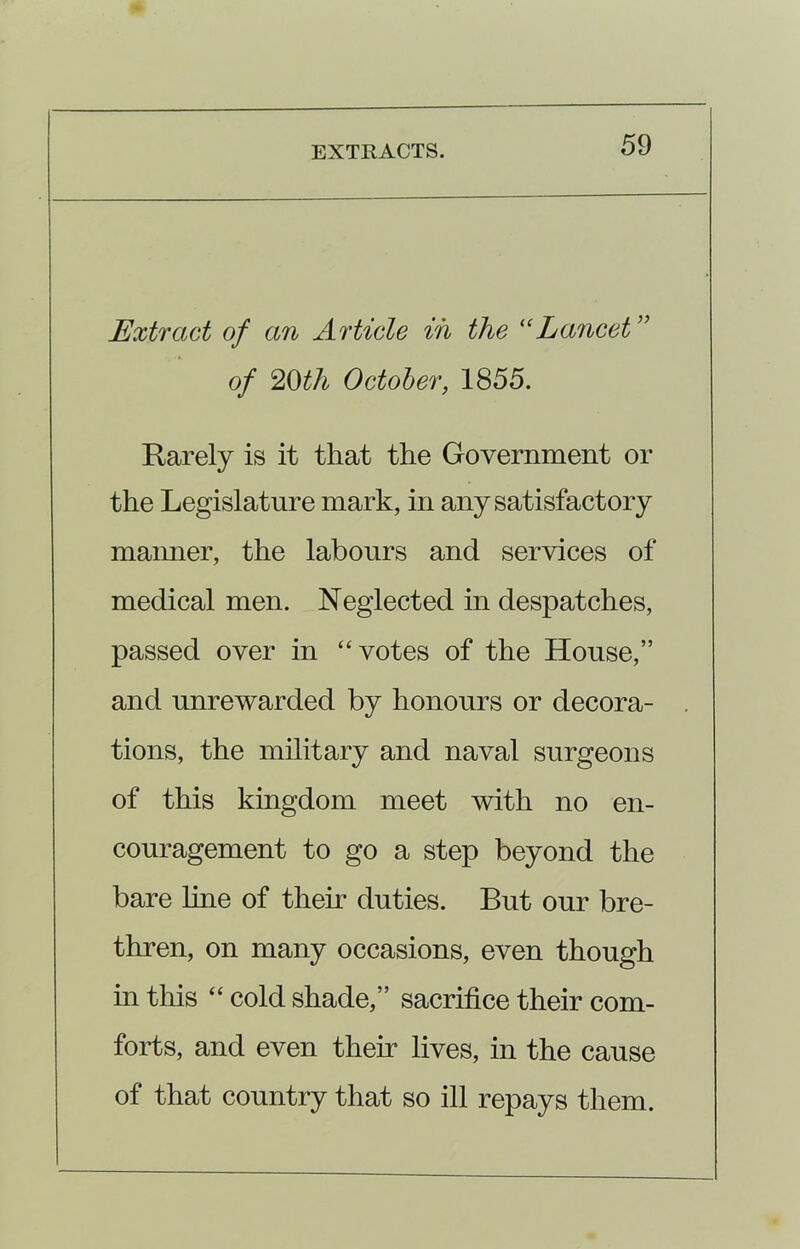 Extract of an Article in the “Lancet of 20th October, 1855. Rarely is it that the Government or the Legislature mark, in any satisfactory maimer, the labours and services of medical men. Neglected in despatches, passed over in “votes of the House,” and unrewarded by honours or decora- tions, the military and naval surgeons of this kingdom meet with no en- couragement to go a step beyond the bare line of them duties. But our bre- thren, on many occasions, even though in this “ cold shade,” sacrifice their com- forts, and even their lives, in the cause of that country that so ill repays them.