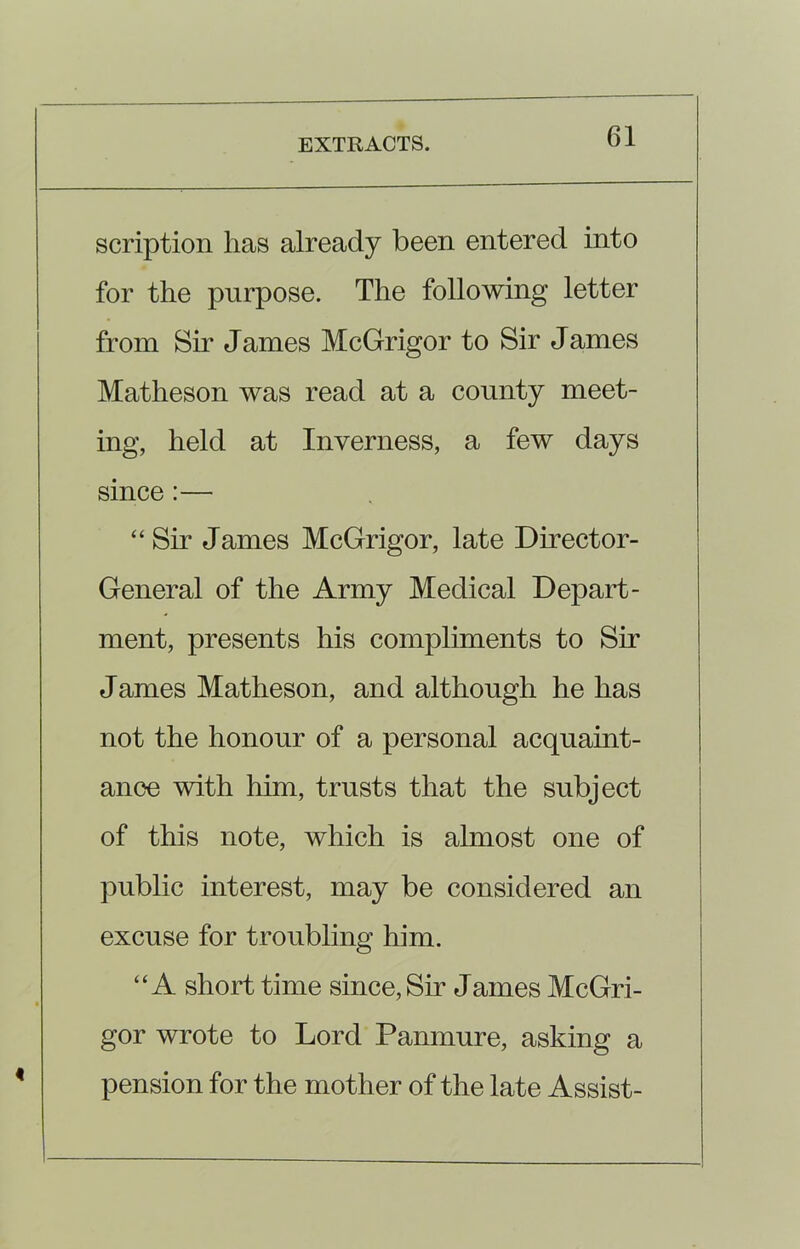 scription has already been entered into for the purpose. The following letter from Sir James McGrigor to Sir James Matheson was read at a county meet- ing, held at Inverness, a few days since :— “Sir James McGrigor, late Director- General of the Army Medical Depart- ment, presents his compliments to Sir James Matheson, and although he has not the honour of a personal acquaint- ance with him, trusts that the subject of this note, which is almost one of public interest, may be considered an excuse for troubling him. “A short time since, Sir James McGri- gor wrote to Lord Panmure, asking a pension for the mother of the late Assist-