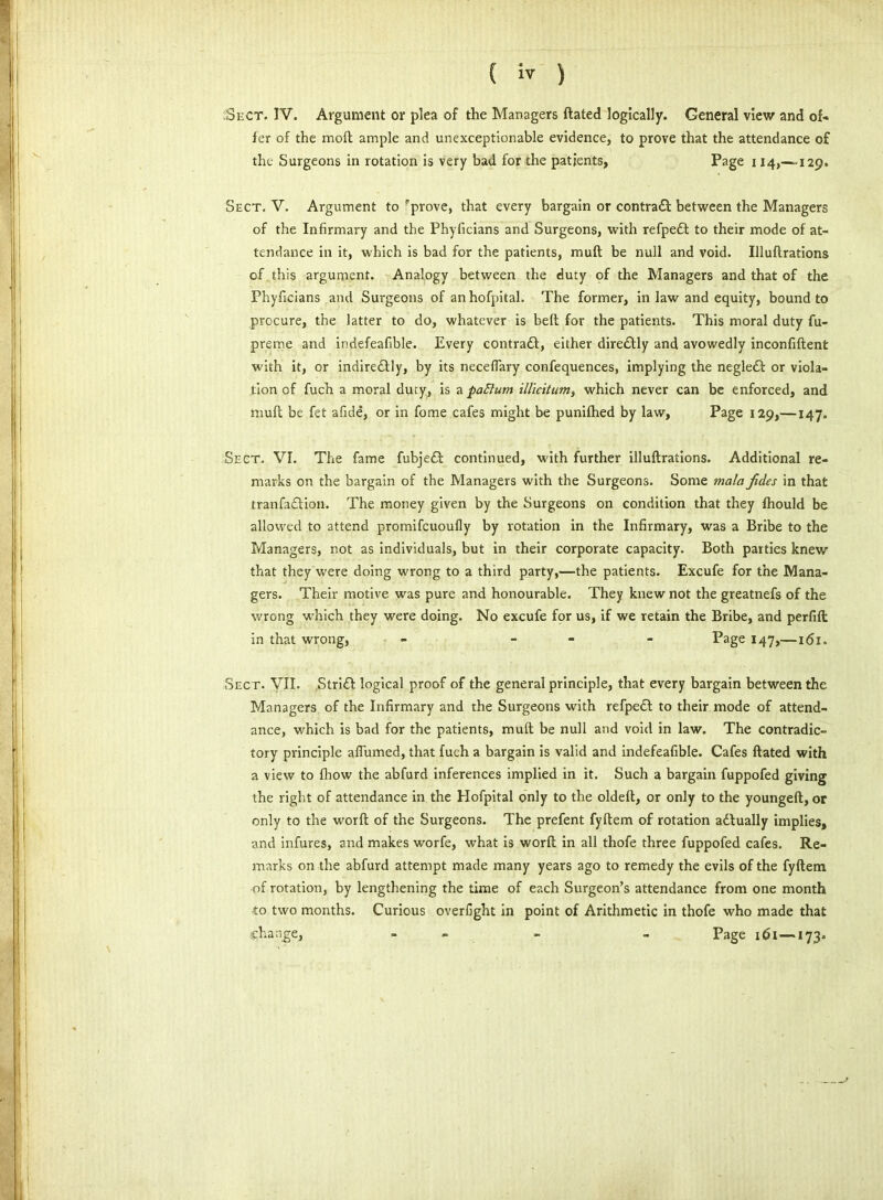 Sect. IV. Argument or plea of the Managers ftated logically. General view and of* fer of the moll ample and unexceptionable evidence, to prove that the attendance of the Surgeons in rotation is very bad for the patients, Page 114,—129. Sect. V. Argument to rprove, that every bargain or contradt between the Managers of the Infirmary and the Phyficians and Surgeons, with refpedt to their mode of at- tendance in it, which is bad for the patients, mud be null and void. Illuftrations of this argument. Analogy between the duty of the Managers and that of the Phyficians and Surgeons of an hofpital. The former, in law and equity, bound to procure, the latter to do, whatever is belt for the patients. This moral duty fu- prerne and indefeafible. Every contradt, either diredtly and avowedly inconfiftent with it, or indiredtly, by its neceffary confequences, implying the negledt or viola- tion of fuch a moral duty, is a paftum illicitum, which never can be enforced, and mult be fet afide, or in fome cafes might be punifhed by law, Page 129,—147. Sect. VI. The fame fubjedt continued, with further illuftrations. Additional re- marks on the bargain of the Managers with the Surgeons. Some mala Jides in that tranfadtion. The money given by the Surgeons on condition that they fhould be allowed to attend promifcuoufly by rotation in the Infirmary, was a Bribe to the Managers, not as individuals, but in their corporate capacity. Both parties knew that they were doing wrong to a third party,—the patients. Excufe for the Mana- gers. Their motive was pure and honourable. They knew not the greatnefs of the wrong which they were doing. No excufe for us, if we retain the Bribe, and perfift in that wrong, - - Page 147,—161. Sect. VII. Stridt logical proof of the general principle, that every bargain between the Managers of the Infirmary and the Surgeons with refpedt to their mode of attend- ance, which is bad for the patients, mult be null and void in law. The contradic- tory principle afiumed, that fuch a bargain is valid and indefeafible. Cafes ftated with a view to fhow the abfurd inferences implied in it. Such a bargain fuppofed giving the right of attendance in the Hofpital only to the oldeft, or only to the youngeft, or only to the worft of the Surgeons. The prefent fyftem of rotation adtually implies, and infures, and makes worfe, what is worft in all thofe three fuppofed cafes. Re- marks on the abfurd attempt made many years ago to remedy the evils of the fyftem of rotation, by lengthening the time of each Surgeon’s attendance from one month to two months. Curious overfight in point of Arithmetic in thofe who made that sghange, - - Page 161 — 173.