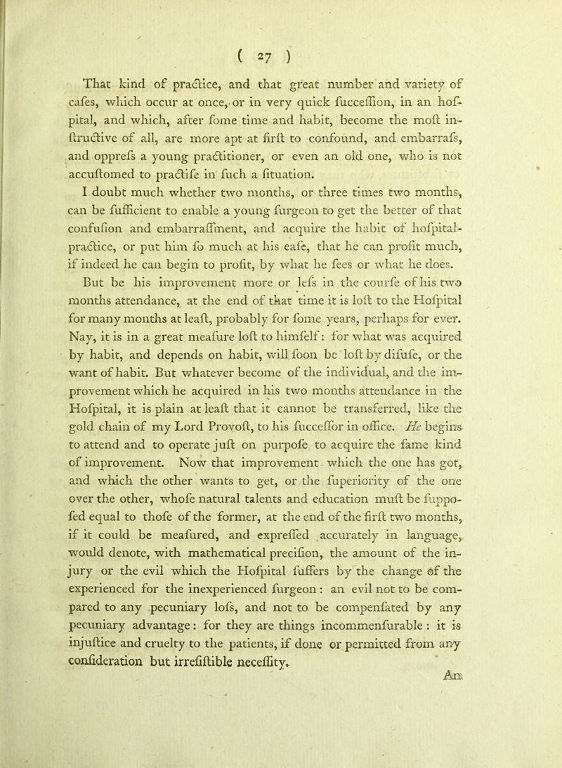 That kind of practice, and that great number and variety of cafes, which occur at once, or in very quick fucceftion, in an hos- pital, and which, after fome time and habit, become the moft in- ftrucftive of all, are more apt at firft to confound, and embarrafs, and opprefs a young practitioner, or even an old one, who is not accuftomed to pracflife in fuch a fituation. I doubt much whether two months, or three times two months, can be fufficient to enable a young furgeon to get the better of that confufion and embarralfment, and acquire the habit of hofpital- practice, or put him fo much at his eafe, that he can profit much, if indeed he can begin to profit, by what he fees or what he does. But be his improvement more or lefs in the courfe of his two months attendance, at the end of that time it is loft to the Hofpital for many months at leaft, probably for fome years, perhaps for ever. Nay, it is in a great meafure loft to himfelf: for what was acquired by habit, and depends on habit, will foon be loft by difufe, or the want of habit. But whatever become of the individual, and the im- provement which he acquired in his two months attendance in the Hofpital, it is plain at leaft that it cannot be transferred, like the gold chain of my Lord Provoft, to his fucceffor in office. He begins to attend and to operate juft on purpofe to acquire the fame kind of improvement. Now that improvement which the one has got, and which the other wants to get, or the fuperiority of the one over the other, whofe natural talents and education rnuft be fuppo- fed equal to thofe of the former, at the end of the firft two months, if it could be meafured, and expreffed accurately in language, would denote, with mathematical precifion, the amount of the in- jury or the evil which the Hofpital fuffers by the change of the experienced for the inexperienced furgeon : an evil not to be com- pared to any pecuniary lofs, and not to be compenfated by any pecuniary advantage: for they are things incommenfurable : it is injuftice and cruelty to the patients, if done or permitted from any confideration but irrefiftible ixeceftity* Aix