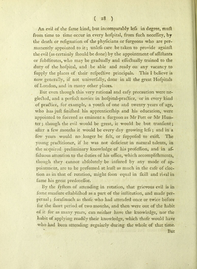 An evil of the fame kind, but incomparably lefs in degree, mu ft from time to time occur in every hofpital, from fuch neceffity, by the death or refignation of the phyficians or furgeons who are per- manently appointed to it; unlefs care be taken to provide againft the evil (as certainly ffiould be done) by the appointment of affiftants or fubflitutes, who may be gradually and effeClually trained to the duty of the hofpital, and be able and ready on any vacancy to fupply the places of their refpeCtive principals. This I believe is now generally, if not univerfally, done in all the great Hofpitals of London, and in many other places. Eut even though this very rational and eafy precaution were ne- glected, and a perfect novice in hofpital-praCHce, or in every kind of practice, for example, a youth of one and twenty years of age, who has juft finifhed his apprenticefhip and his education, were appointed to fucceed as eminent a furgeon as Mr Pott or Mr Hun- ter ; though the evil would be great, it would be but tranfient; after a few months it would be every day growing lefs ; and in a few years would no longer be felt, or fuppofed to exift. The young practitioner, if he was not deficient in natural talents, in the acquired preliminary knowledge of his profeflion, and in af- fix! uo us attention to the duties of his office, which accompliffiments, though they cannot abfolutely be infured by any mode of ap- pointment, are to be prefumed at leaft as much in the cafe of elec- tion as in that of rotation, might foon equal in fkill and rival in fame his great predeceffior. By the fyftem of attending in rotation, that grievous evil is in fome meafure eflabliffied as a part of the institution, and made per- petual ; forafmuch as thofe who had attended once or twice before for the ffiort period of two months, and then were out of the habit of it for as many years, can neither have the knowledge, nor the habit of applying readily their knowledge, which thofe would have who had been attending regularly during the whole of that time. But