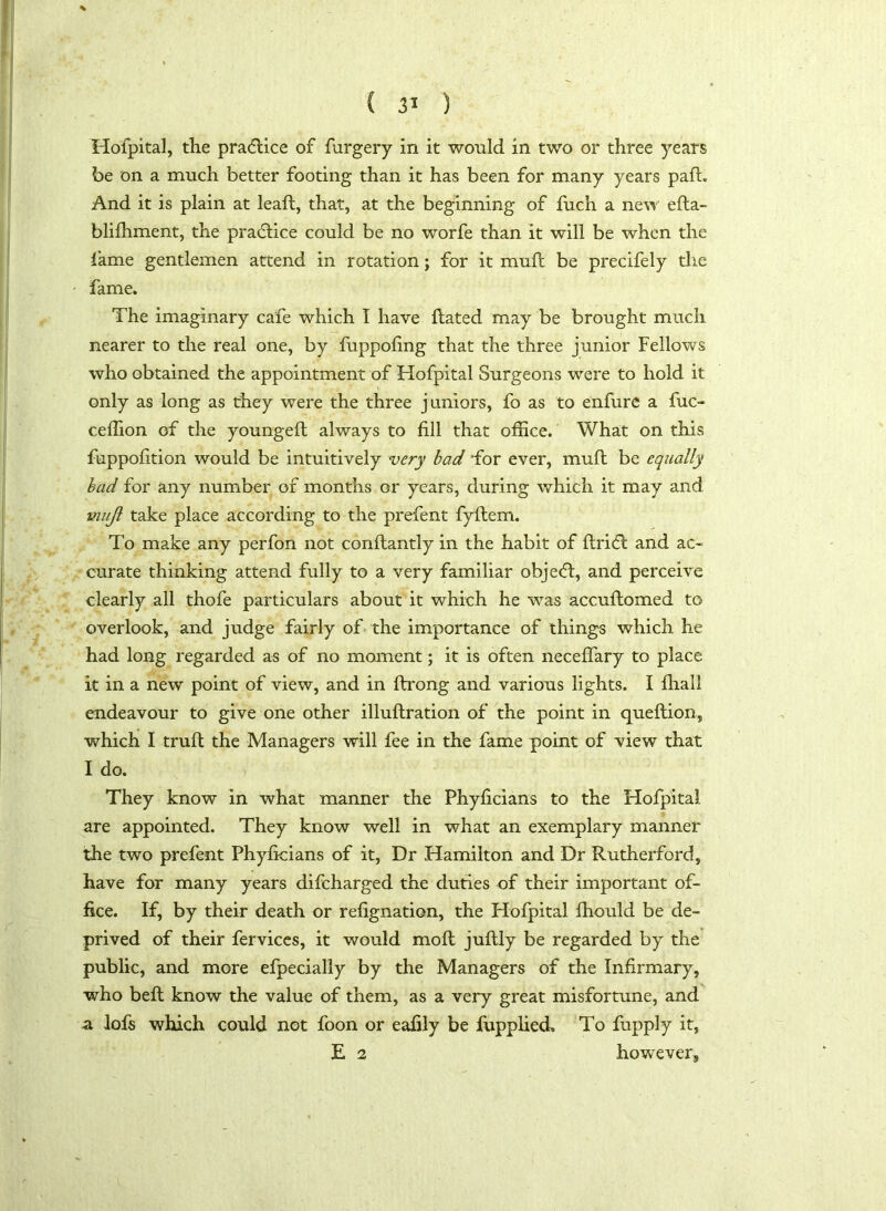 Hofpital, die practice of furgery in it would in two or three years be on a much better footing than it has been for many years pafh And it is plain at leaft, that, at the beginning of fuch a new efta- blilhment, the praddice could be no worfe than it will be when the fame gentlemen attend in rotation; for it mull be precifely the fame. The imaginary cafe which I have Rated may be brought much nearer to the real one, by fuppofing that the three junior Fellows who obtained the appointment of Hofpital Surgeons were to hold it only as long as they were the three juniors, fo as to enfure a fuc- ceifion of the youngeft always to fill that office. What on this fuppofition would be intuitively very bad for ever, muft be equally bad for any number of months or years, during which it may and mujl take place according to the prefent fyftem. To make any perfon not conftantly in the habit of flridd and ac- curate thinking attend fully to a very familiar objedd, and perceive clearly all thofe particulars about it which he was accuflomed to overlook, and judge fairly of the importance of things which he had long regarded as of no moment; it is often neceffary to place it in a new point of view, and in ftrong and various lights. I fhall endeavour to give one other illuflration of the point in queftion, which I truft the Managers will fee in the fame point of view that I do. They know in what manner the Phyficians to the Hofpital are appointed. They know well in what an exemplary manner the two prefent Phyficians of it, Dr Hamilton and Dr Rutherford, have for many years difcharged the duties of their important of- fice. If, by their death or refignation, the Hofpital fhould be de- prived of their fervices, it would mofl juftly be regarded by the public, and more efpecially by the Managers of the Infirmary, who befl know the value of them, as a very great misfortune, and a lofs which could not foon or eafily be fupplied. To fupply it, E 2 however.