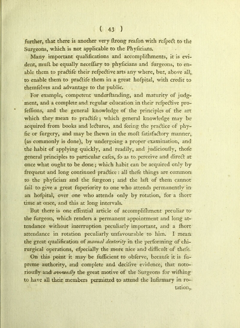 further, that there is another very flrong reafon with refpe<5t to the Surgeons, which is not applicable to the Phylicians. Many important qualifications and accomplifhments, it is evi- dent, mull be equally neceffary to phylicians and furgeons, to en- able them to pra&ife their refpecdive arts any where, but, above all, to enable them to pratftife them in a great hofpital, with credit to themfelves and advantage to the public. For example, competent underftanding, and maturity of judg- ment, and a complete and regular education in their refpe<5live pro- feffions, and the general knowledge of the principles of the art which they mean to pra<5life; which general knowledge may be acquired from books and lectures, and feeing the practice of phy- fic or furgery, and may be fhewn in the moft fatisfaclory manner, (as commonly is done), by undergoing a proper examination, and the habit of applying quickly, and readily, and judicioufly, thofe general principles to particular cafes, fo as to perceive and direct at once what ought to be done; which habit can be acquired only by frequent and long continued practice: all thefe things are common to the phylician and the furgeon; and the laft of them cannot fail to give a great fuperiority to one who attends permanently in an hofpital, over one who attends only by rotation, for a fhort time at once, and this at long intervals. But there is one effential article of accomplifliment peculiar to the furgeon, which renders a permanent appointment and long at- tendance without interruption peculiarly important, and a fhort attendance in rotation peculiarly unfavourable to him. I mean the great qualification of manual dexterity in the performing of chi- rurgical operations, efpecially the more nice and difficult of thefe. On this point it may be fufficient to obferve, becaufe it is fu- preme authority, and complete and decifive evidence, that noto- rioufly and avowedly the great motive of the Surgeons for wifhing to have all their members permitted to attend the Infirmary in ro- tation.