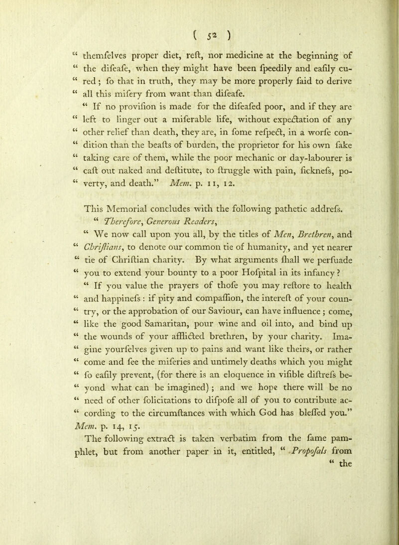 “ themfelves proper diet, reft, nor medicine at the beginning of “ the difeafe, when they might have been fpeedily and eafily cu- “ red; fo that in truth, they may be more properly faid to derive “ all this mifery from want than difeafe. “ If no provilion is made for the difeafed poor, and if they are “ left to linger out a miferable life, without expectation of any “ other relief than death, they are, in fome refpeCt, in a worfe con- “ dition than the beafts of burden, the proprietor for his own fake “ taking care of them, while the poor mechanic or day-labourer is “ caft out naked and deflitute, to ftruggle with pain, ficknefs, po- “ verty, and death.” Mem. p. n, 12. This Memorial concludes with the following pathetic addrefs. “ Therefore, Generous Readers, “ We now call upon you all, by the titles of Men, Brethren, and “ Chriftians, to denote our common tie of humanity, and yet nearer u tie of Chriftian charity. By what arguments fhall we perfuade “ you to extend your bounty to a poor Hofpital in its infancy ? “ If you value the prayers of thofe you may reftore to health w and happinefs : if pity and companion, the intereft of your coun- u try, or the approbation of our Saviour, can have influence ; come, “ like the good Samaritan, pour wine and oil into, and bind up “ the wounds of your affli&ed brethren, by your charity. Ima- “ gine yourfelves given up to pains and want like theirs, or rather “ come and fee the miferies and untimely deaths which you might “ fo eafily prevent, (for there is an eloquence in vifible diflrefs be- M yond wdiat can be imagined) ; and we hope there will be no “ need of other folicitations to difpofe all of you to contribute ac- “ cording to the circumftances with which God has bleffed you.” Mem. p. 14, 15. The following extraCl is taken verbatim from the fame pam- phlet, but from another paper in it, entitled, “ Propofals from “ the