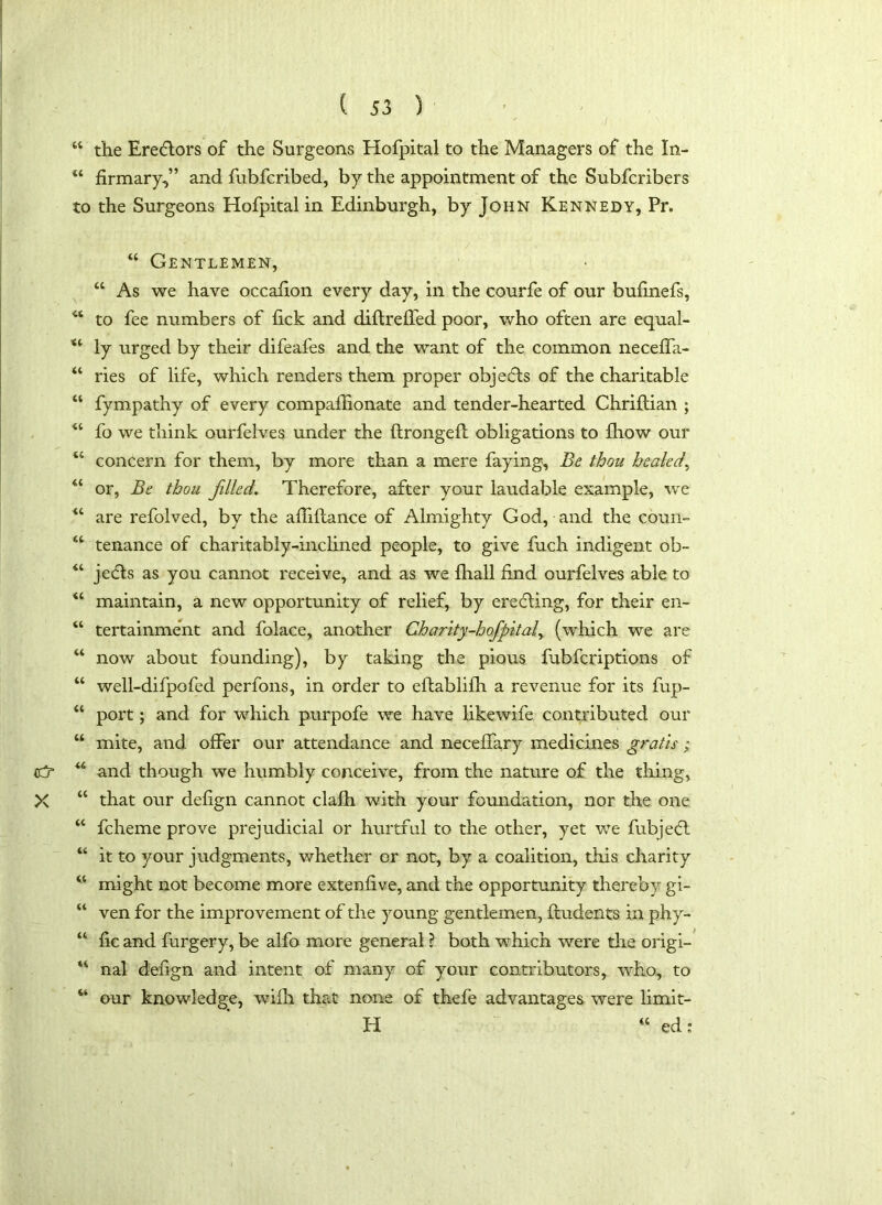 “ the Erectors of the Surgeons Hofpital to the Managers of the In- u firmary,” and fubfcribed, by the appointment of the Subfcribers to the Surgeons Hofpital in Edinburgh, by John Kennedy, Pr. X \ • 44 SC SC sc sc sc sc sc sc ss sc sc sc sc sc sc ss cc sc sc sc ss ss ss SS “ Gentlemen, “ As we have occafion every day, in the courfe of our bufinefs, to fee numbers of fick and diftrefied poor, who often are equal- ly urged by their difeafes and the want of the common neceffa- ries of life, which renders them proper objects of the charitable fympathy of every compafiionate and tender-hearted Chriftian ; fo we think ourfelves under the ftrongefb obligations to fhow our concern for them, by more than a mere faying. Be thou healed, or, Be thou filled. Therefore, after your laudable example, we are refolved, by the afiiftance of Almighty God, and the coun- tenance of charitably-inclined people, to give fuch indigent ob- jects as you cannot receive, and as we {hall find ourfelves able to maintain, a new opportunity of relief, by erefling, for their en- tertainment and folace, another Charity-hofpital, (which we are now about founding), by taking the pious fubfcriptions of well-difpofed perfons, in order to eftablifh a revenue for its fup- port; and for which purpofe we have likewife contributed our mite, and offer our attendance and neceffary medicines gratis ; and though we humbly conceive, from the nature of the thing, that our defign cannot claih with your foundation, nor the one fcheme prove prejudicial or hurtful to the other, yet we fubje<£l it to your judgments, whether or not, by a coalition, this charity might not become more extenfive, and the opportunity thereby gi- ven for the improvement of the young gentlemen, {Indents in phy- fic and furgery, be alfo more general ? both which were the origi- nal defign and intent of many of your contributors, who,, to our knowledge, wifh that none of thefe advantages were limit- H “ ed: