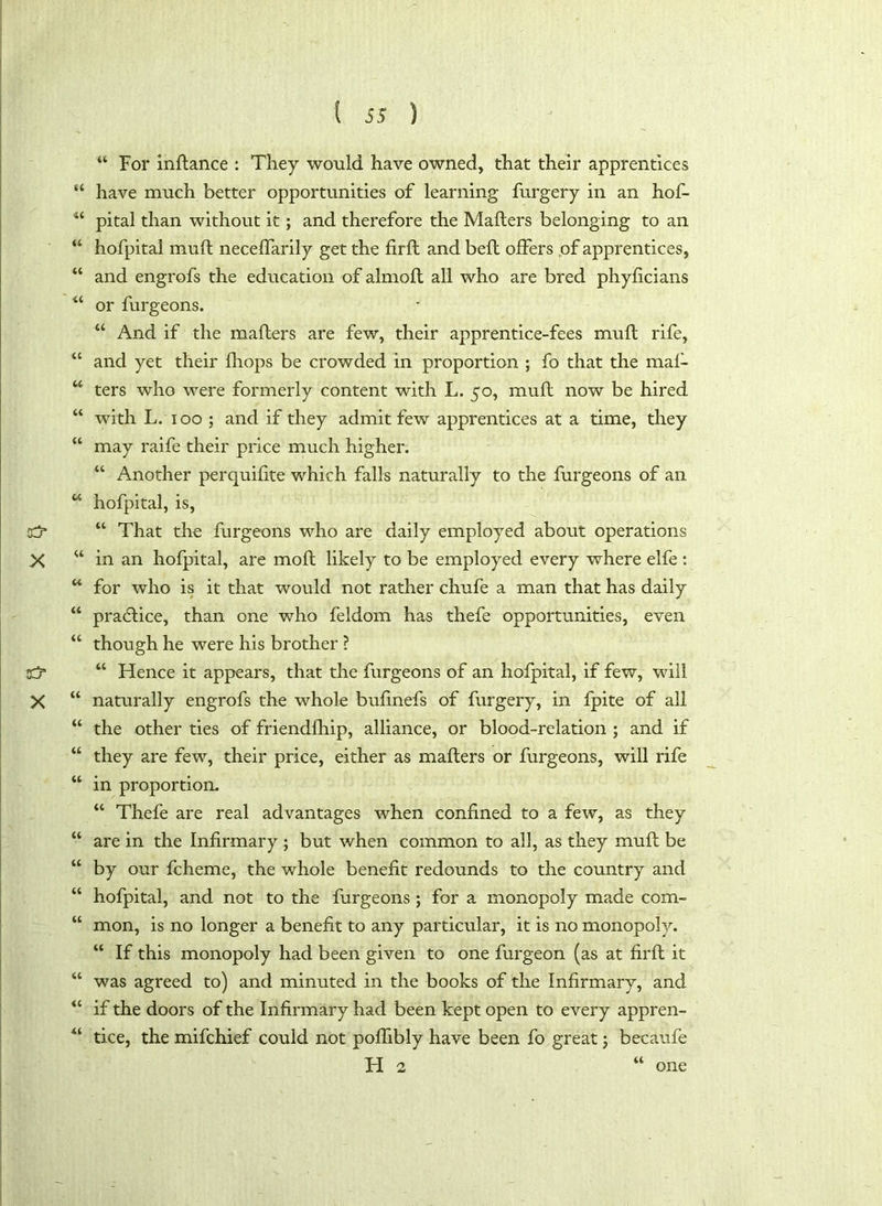 44 For inflance : They would have owned, that their apprentices 44 have much better opportunities of learning furgery in an hof- 44 pital than without it; and therefore the Mailers belonging to an 44 hofpital mull necelfarily get the firft and bell offers of apprentices, 44 and engrofs the education of almoll all who are bred phylicians 44 or furgeons. 44 And if the mailers are few, their apprentice-fees mull rife, 44 and yet their Ihops be crowded in proportion ; fo that the mal- 44 ters who were formerly content with L. 50, mull now be hired 44 with L. 100; and if they admit few apprentices at a time, they 44 may raife their price much higher. 44 Another perquilite which falls naturally to the furgeons of an 44 hofpital, is, d* 44 That die furgeons who are daily employed about operations X “ in an hofpital, are moll likely to be employed every where elfe : 44 for who is it that would not rather chufe a man that has daily 44 practice, than one who feldom has thefe opportunities, even 44 though he were his brother ? <d 44 Hence it appears, that the furgeons of an hofpital, if few, will X “ naturally engrofs the whole bulinefs of furgery, in fpite of all 44 the other ties of friendlhip, alliance, or blood-relation ; and if 44 they are few, their price, either as mailers or furgeons, will rife 44 in proportion. 44 Thefe are real advantages when confined to a few, as they 44 are in the Infirmary ; but when common to all, as they mull be 44 by our fcheme, the whole benefit redounds to the country and 44 hofpital, and not to the furgeons ; for a monopoly made com- 44 mon, is no longer a benefit to any particular, it is no monopoly. 44 If this monopoly had been given to one furgeon (as at firft it 44 was agreed to) and minuted in the books of the Infirmary, and 44 if the doors of the Infirmary had been kept open to every appren- 44 tice, the mifchief could not pofiibly have been fo great; becaufe FI 2 one