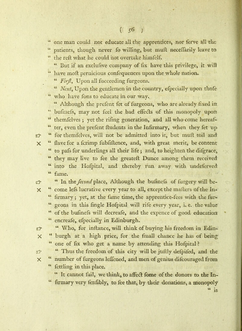 “ one man could not educate all the apprentices, nor ferve all the “ patients, though never fo willing, but muft necefiarily leave to “ the reft what he could not overtake himfelf. 44 But if an exclufive company of fix have this privilege, it will “ have moft pernicious confequences upon the whole nation* 44 Firjl, Upon all fueceeding furgeons. 44 Next, Upon the gentlemen in the country, efpecially upon thofe “ who have fons to educate in our way., 44 Although the prefent fet of furgeons, who are already fixed in “ buftnefs, may not feel the bad effeefts of this monopoly upon 44 themfelves ; yet the rifing generation, and all who come hereaf- 44 ter, even the prefent ftudents in the Infirmary, when they fet up- cc? “ for themfelves, will not be admitted into it, but muft toil and X 44 have for a ferimp fubfiftence, and, with great merit, be content 44 to pafs for underlings all their life ; and, to heighten the difgrace, 44 they may live to fee the greateft Dunce among them received 44 into the Hofpital, and thereby run away with undeferved 44 fame. 44 In the fecond place, Although the bufinefs of furgery will be- X 44 come lefs lucrative eveiy year to all, except the mafters of the In- u firmary ; yet, at the fame time, the apprentice-fees v/ith the fur- “ geons in this fingle Hofpital will rife every year, i. e. the value “ of the bufinefs will decreafe, and the expence of good education 44 encreafe> efpecially in Edinburgh. eCj* 44 Who, for inftanee, will think of buying his freedom in Edin- X “ burgh at a high price, for the fmall chance he has of being 44 one of fix who get a name by attending this Hofpital ? xtr 44 Thus the freedom of this city will be juftly defpifed, and the X 44 number of furgeons leftened, and men of genius diicouraged from 44 fettling in this place. 44 It cannot fail, we think, to affeft fome of the donors to the In- 44 firmary very fenfibly, to fee that, by their donations, a monopoly