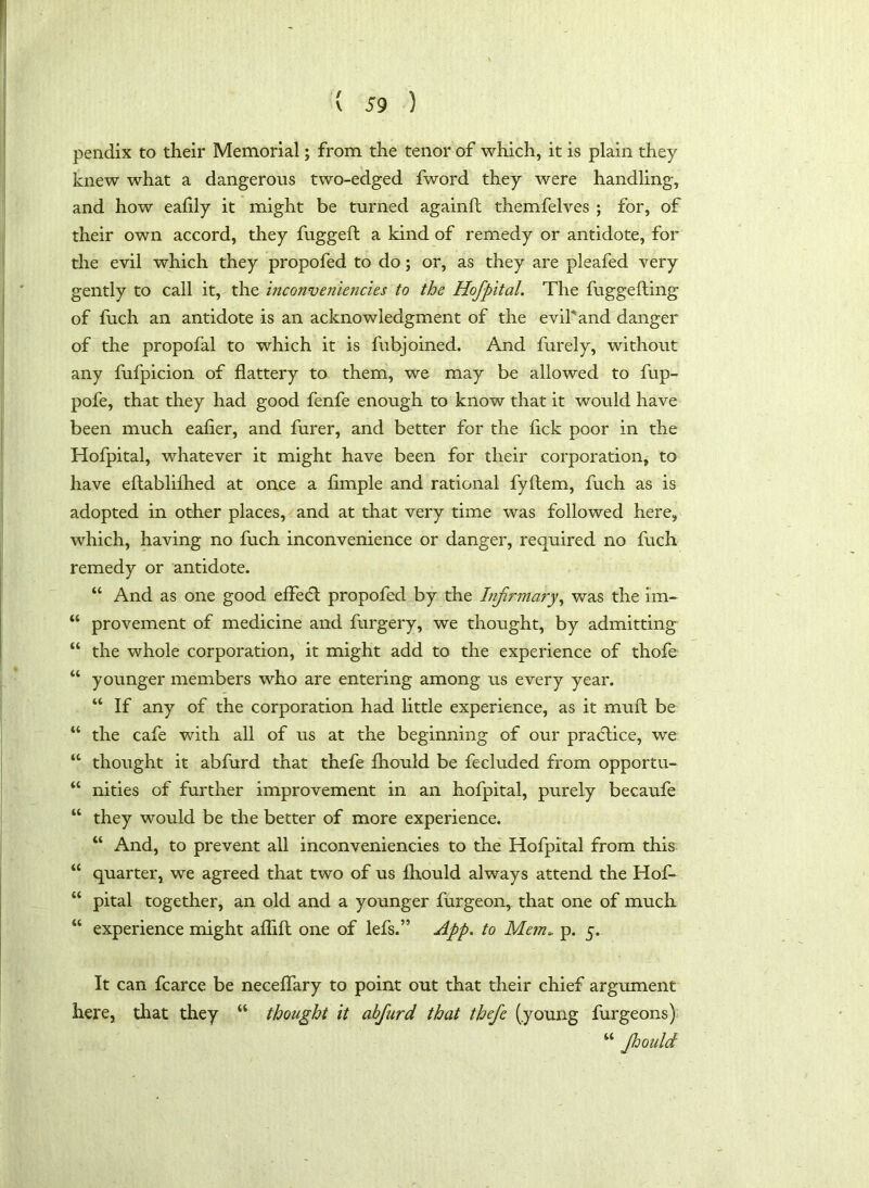 pendix to their Memorial; from the tenor of which, it is plain they knew what a dangerous two-edged fword they were handling, and how eafily it might be turned againft themfelves ; for, of their own accord, they fugged a kind of remedy or antidote, for the evil which they propofed to do; or, as they are pleafed very gently to call it, the inconveniencies to the Hofpital. The fuggeding of fuch an antidote is an acknowledgment of the evil'and danger of the propofal to which it is fubjoined. And furely, without any fufpicion of dattery to them, we may be allowed to fup- pofe, that they had good fenfe enough to know that it would have been much eafier, and furer, and better for the hck poor in the Hofpital, whatever it might have been for their corporation, to have edablifhed at once a fimple and rational fydem, fuch as is adopted in other places, and at that very time was followed here, which, having no fuch inconvenience or danger, required no fuch remedy or antidote. “ And as one good effe<d propofed by the Infirmary, was the im- “ provement of medicine and furgery, we thought, by admitting “ the whole corporation, it might add to the experience of thofe “ younger members who are entering among us every year. “ If any of the corporation had little experience, as it muft be “ the cafe with all of us at the beginning of our practice, we “ thought it abfurd that thefe fhould be fecluded from opportu- “ nities of further improvement in an hofpital, purely becaufe “ they would be the better of more experience. “ And, to prevent all inconveniencies to the Hofpital from this “ quarter, we agreed that two of us fhould always attend the Hof» “ pital together, an old and a younger furgeon, that one of much “ experience might aflift one of lefs.” App. to Mem. p. 5. It can fcarce be neceffary to point out that their chief argument here, that they “ thought it abfurd that thefe (.young furgeons) “ fhould