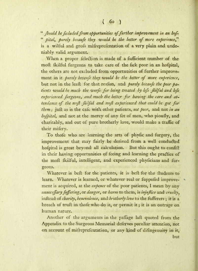 “ Jhould be fecluded from opportunities of further improvement in an hof- u pital, purely becaufe they would be the better of more experience is a wilful and grofs mifreprefentation of a very plain and unde- niably valid argument. When a proper felecftion is made of a fufficient number of the moil fkilful furgeons to take care of the fick poor in an hofpital, the others are not excluded from opportunities of further improve- ment in it purely becaufe they would be the better of more experience, but not in the lead for that reafon, and purely becaufe the poor pa- tients would be much the worfe for being treated by lefs Jkilful and lefs experienced furgeons, and much the better for having the care and at- tendance of the mof Jkilful and mof experienced that could be got for them; juft as is the cafe with other patients, not poor, and not in an hofpital, and not at the mercy of any fet of men, who pioufly, and charitably, and out of pure brotherly love, would make a traffic of their mifery. To thofe who are learning the arts of phyftc and furgery, the improvement that may fairly be derived from a well conduced hofpital is great beyond all calculation. But this ought to conlift in their having opportunities of feeing and learning the practice of the moft fkilful, intelligent, and experienced phyficians and fur- geons. Whatever is beft for the patients, it is beft for the ftudents to learn. Whatever is learned, or whatever real or fuppofed improve- ment is acquired, at the expence of the poor patients, I mean by any unneceffary fuffering, or danger, or harm to them, is inyufice and cruelty, inftead of charity, benevolence, and brotherly love to the fufferers ; it is a breach of truft in thofe who do it, or permit it; it is an outrage on human nature. Another of the arguments in the paflage laft quoted from the Appendix to the Surgeons Memorial deferves peculiar attention, not on account of mifreprefentation, or any kind of dilingenuity in it, but