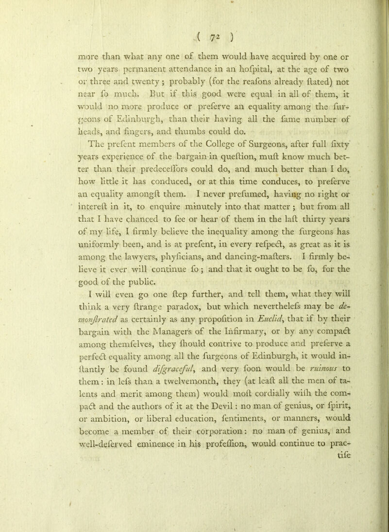 more than what any one of them would have acquired by one or two years permanent attendance in an hofpital, at the age of two or three and twenty; probably (for the reafons already hated) not near fo much. But if this good were equal in all of them, it would no more produce or preferve an equality among the bur- geons of Edinburgh, than their having all the fame number of heads, and fingers, and thumbs could do. The prefent members of the College of Surgeons, after full fixty years experience of the bargain in quedion, muft know much bet- ter than their predeceifors could do, and much better than I do, how little it has conduced, or at this time conduces, to preferve an equality amongft them. I never prefumed, having no right or intered in it, to enquire minutely into that matter ; but from all that I have chanced to fee or hear of them in the lad thirty years of my life, I firmly believe the inequality among the burgeons has uniformly been, and is at prefent, in every refpecl, as great as it is among the lawyers, phyficians, and dancing-maflers. I firmly be- lieve it ever will continue fo; and that it ought to be fo, for the good of the public. I will even go one flep further, and tell them, what they will think a very flrange paradox, but which neverthelefs may be de- monflrcited as certainly as any propofition in Euclid, that if by their bargain with the Managers of the Infirmary, or by any compadt among themfelves, they fhouid contrive to produce and preferve a perfedt equality among all the burgeons of Edinburgh, it would in- ftantly be found dlfgraceful, and very boon would be ruinous to them: in lefs than a twelvemonth, they (at lead all the men of ta- lents and merit among them) would mod cordially wiih the corn- pad and the authors of it at the Devil: no man of genius, or fpirit, or ambition, or liberal education, fentiments, or manners, would become a member of their corporation: no man of genius, and well-deferved eminence in his profeffion, would continue to prac- tife \ i