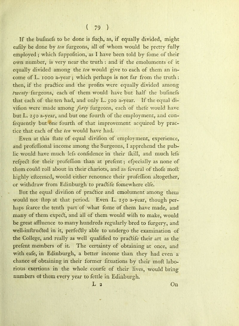 IF the bufinefs to be done is fuch, as, if equally divided, might eafily be done by ten furgeons, all of whom would be pretty fully employed; which fuppofition, as I have been told by fome of their own number, is very near the truth : and if the emoluments of it equally divided among the ten would give to each of them an in- come of L. 1000 a-year; which perhaps is not far from the truth: then, if the practice and the profits were equally divided among twenty furgeons, each of them would have but half the bufinefs that each of the ten had, and only L. 500 a-year. If the equal di- vifion were made among forty furgeons, each of thefe would have but L. 250 a-year, and but one fourth of the employment, and con- fequently but one fourth of that improvement acquired by prac- tice that each of the ten would have had. Even at this date of equal divifion of employment, experience, and profeffional income among the Surgeons, I apprehend the pub- lic would have much lefs confidence in their fkill, and much lefs refpebl for their profeflion than at prefent; efpeciaily as none of them could roll about in their chariots, and as feveral of thofe molt highly efleemed, would either renounce their profeflion altogether, or withdraw from Edinburgh to pradlife fomewhere elfe. But the equal divifion of practice and emolument among them would not flop at that period. Even L. 250 a-year, though per- haps fcarce the tenth part of what fome of them have made, and many of them expedl, and all of them would wifh to make, would be great affluence to many hundreds regularly bred to furgery, and well-inftrudfed in it, perfectly able to undergo the examination of the College, and really as well qualified to pradtife their art as the prefent members of it. The certainty of obtaining at once, and with eafe, in Edinburgh, a better income than they had even a chance of obtaining in their former fituations by their moft labo- rious exertions in the whole courfe of their lives, would bring numbers of them every year to fettle in Edinburgh. L 2 On