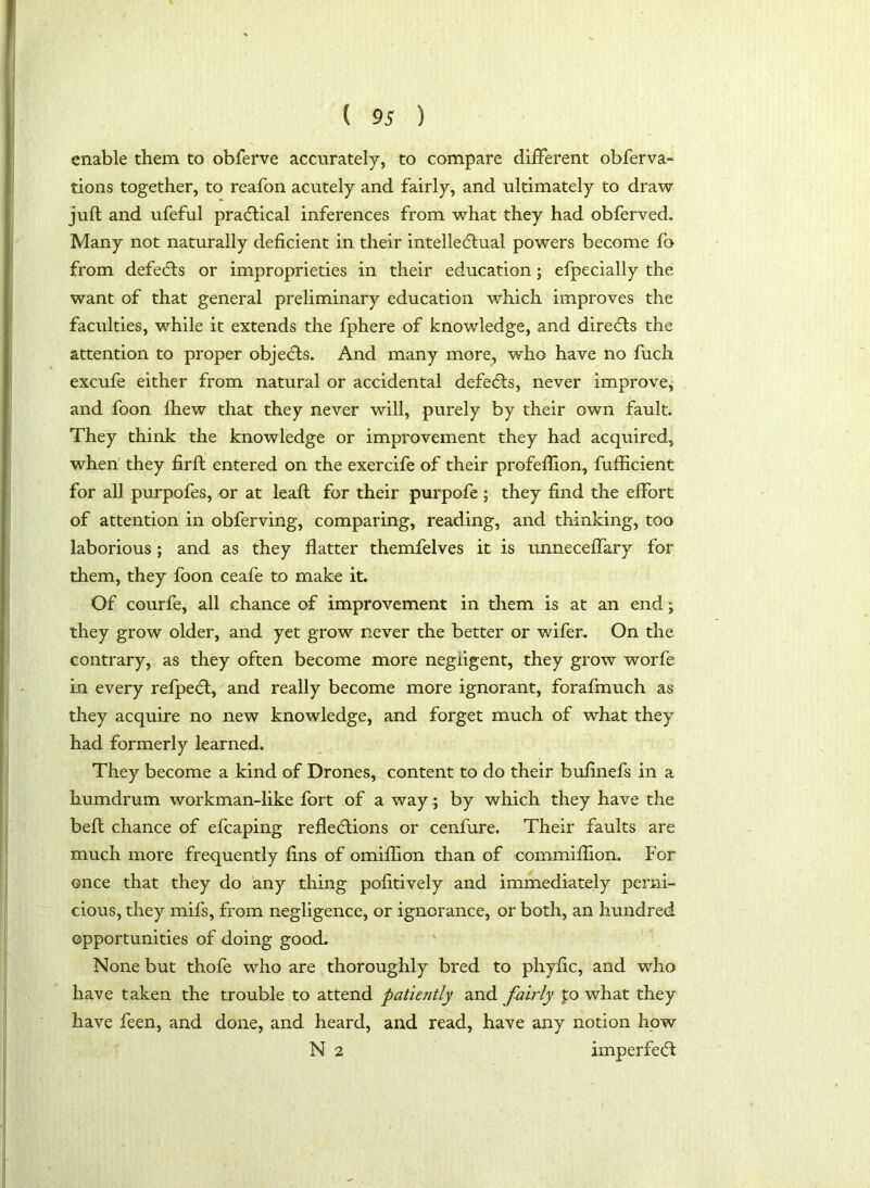 enable them to obferve accurately, to compare different obferva- tions together, to reafon acutely and fairly, and ultimately to draw juft and ufeful practical inferences from what they had obferved. Many not naturally deficient in their intellectual powers become fo from defeCts or improprieties in their education; efpecially the want of that general preliminary education which improves the faculties, while it extends the fphere of knowledge, and direCts the attention to proper objeCts. And many more, who have no fiich excufe either from natural or accidental defeCts, never improve, and foon fhew that they never will, purely by their own fault. They think the knowledge or improvement they had acquired, when they firft entered on the exercife of their profeftion, fufhcient for all purpofes, or at leaft for their purpofe ; they find the effort of attention in obferving, comparing, reading, and thinking, too laborious; and as they flatter themfelves it is unneceffary for them, they foon ceafe to make it. Of courfe, all chance of improvement in them is at an end; they grow older, and yet grow never the better or wifer. On the contrary, as they often become more negligent, they grow worfe in every refpeCt, and really become more ignorant, forafmuch as they acquire no new knowledge, and forget much of what they had formerly learned. They become a kind of Drones, content to do their bufinefs in a humdrum workman-like fort of a way ; by which they have the beft chance of efcaping reflections or cenfure. Their faults are much more frequently fins of omiftion than of commiftion. For once that they do any thing pofitively and immediately perni- cious, they mifs, from negligence, or ignorance, or both, an hundred opportunities of doing good. None but thofe who are thoroughly bred to phyfic, and who have taken the trouble to attend patiently and fairly po what they have feen, and done, and heard, and read, have any notion how N 2 imperfeCt