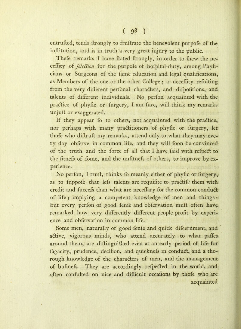 entrufted, tends ftrongly to fruftrate the benevolent purpofe of the inftitution, and is in truth a very great injury to the public. Thefe remarks I have ftated ftrongly, in order to {hew the ne- ceftity of fele£lio?i for the purpofe of hofpital-duty, among Phyfi- cians or Surgeons of the fame education and legal qualifications, as Members of the one or the other College ; a neceflity refulting from the very different perfonal characters, and difpofitions, and talents of different individuals. No perfon acquainted with the practice of phytic or furgery, I am fure, will think my remarks unjuft or exaggerated. If they appear fo to others, not acquainted with the practice, nor perhaps with many practitioners of phytic or furgery, let thofe who diftruft my remarks, attend only to what they may eve- ry day obferve in common life, and they will foon be convinced of the truth and the force of all that I have faid with refpeCt to the fitnefs of fome, and the unfitnefs of others, to improve by ex- perience. No perfon, I truft, thinks fo meanly either of phyfic or furgery, as to fuppofe that lefs talents are requifite to praCtife them with credit and fuccefs than what are neceffary for the common conduCt of life ; implying a competent knowledge of men and things i but every perfon of good fenfe and obfervation muft often have remarked how very differently different people profit by experi- ence and obfervation in common life. Some men, naturally of good fenfe and quick difcernment, and aCtive, vigorous minds, who attend accurately to what paffes around them, are diftinguifhed even at an early period of life for lagacity, prudence, decifion, and quicknefs in conduCt, and a tho- rough knowledge of the characters of men, and the management of bufinefs. They are accordingly refpeCted in the world, and often confulted on nice and difficult occafions by thofe who are acquainted