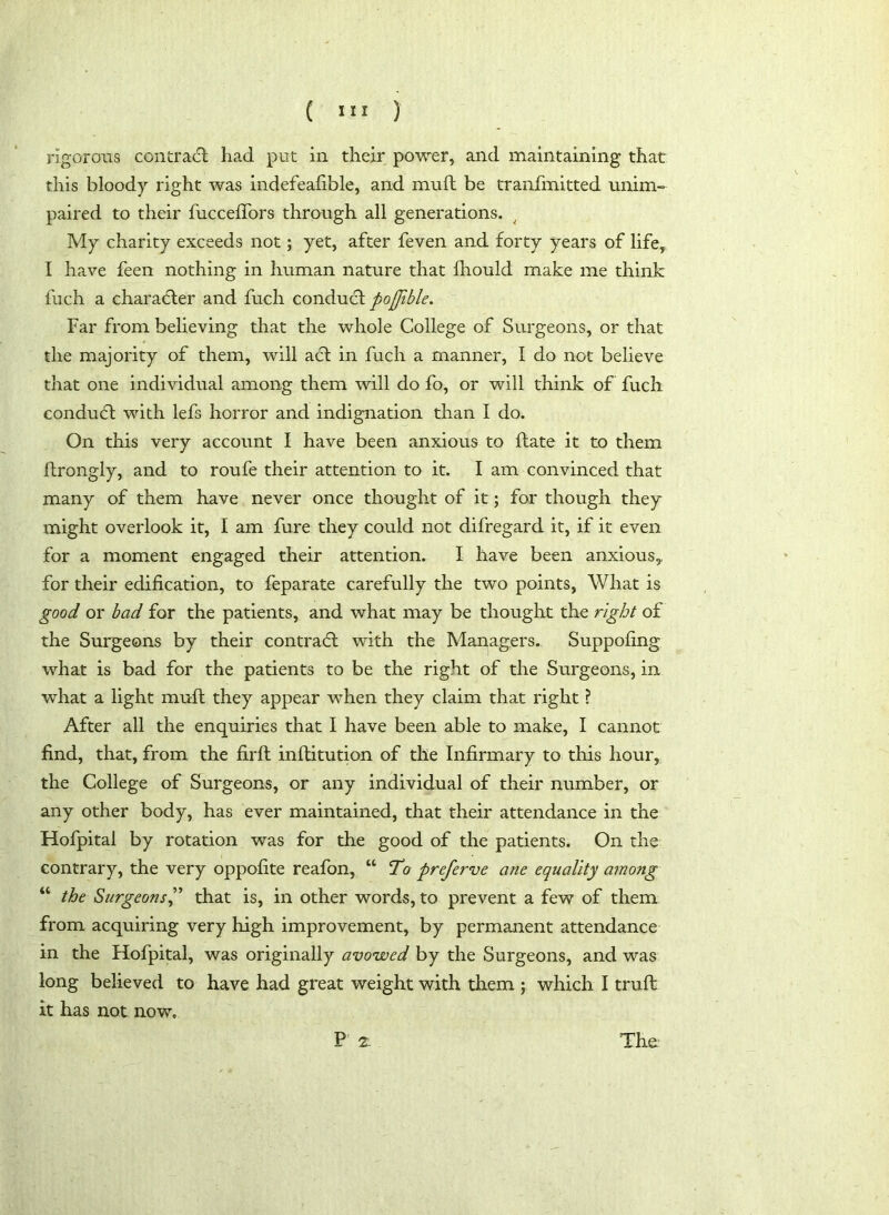 rigorous contract had put in their power, and maintaining that this bloody right was indefeafible, and mu ft be tranfmitted unim- paired to their fuccelTors through all generations. My charity exceeds not; yet, after feven and forty years of life, I have feen nothing in human nature that fhould make me think fuch a character and fuch conduct pojjible. Far from believing that the whole College of Surgeons, or that the majority of them, will adt in fuch a manner, I do not believe that one individual among them will do fo, or will think of fuch conduct with lefs horror and indignation than I do. On this very account I have been anxious to ftate it to them ftrongly, and to roufe their attention to it. I am convinced that many of them have never once thought of it; for though they might overlook it, I am fure they could not difregard it, if it even for a moment engaged their attention. I have been anxious,, for their edification, to feparate carefully the two points, What is good or bad for the patients, and what may be thought the right of the Surgeons by their contract with the Managers. Suppofing what is bad for the patients to be the right of the Surgeons, in what a light mult they appear when they claim that right ? After all the enquiries that I have been able to make, I cannot find, that, from the firft inflitution of the Infirmary to this hour, the College of Surgeons, or any individual of their number, or any other body, has ever maintained, that their attendance in the Hofpital by rotation was for the good of the patients. On the contrary, the very oppofite reafon, “ To preferve ane equality among “ the Surgeons,” that is, in other words, to prevent a few of them from acquiring very high improvement, by permanent attendance in the Hofpital, was originally avowed by the Surgeons, and was long believed to have had great weight with them ; which I truft it has not now. P 2: The