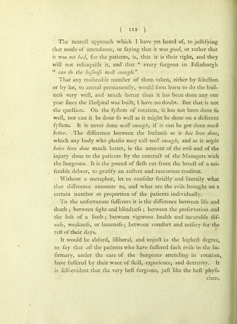 The neareft approach which I have yet heard of, to juftifying that mode of attendance, or faying that it was good, or rather that it was not bad, for the patients, is, that it is their right, and they will not relinquish. it, and that “ every furgeon in Edinburgh u can do the bufinefs well enough.” That any reafonable number of them taken, either by feledlion or by lot, to attend permanently, would foon learn to do the bufi- nefs very well, and much better than it has been done any one year fince the Hofpital was built, I have no doubt. But that is not the queftion. On the fyftem of rotation, it has not been done fo well, nor can it be done fo well as it might be done on a different fyftem. It is never done well enough, if it can be got done much better. The difference between the bufinefs as it has been done, which any body who pleafes may call well enough, and as it might have been done much better,_ is the amount of the evil and of the injury done to the patients by the contract of the Managers with the Surgeons. It is the pound of flefh cut from the breaft of a mi- ferable debtor, to gratify an auftere and rancorous creditor. Without a metaphor, let us confider ftridtly and literally what that difference amounts to, and what are the evils brought on a certain number or proportion of the patients individually. To the unfortunate fufferers it is the difference between life and death ; between fight and blindnefs ; between the prefervation and the lofs of a limb ; between vigorous health and incurable dif- eafe, weaknefs, or lamenefs ; between comfort and mifery for the reft of their days. It would be abfurd, illiberal, and unjuft in the higheft degree, to fay that all the patients who have fuffered fuch evils in the In- firmary, under the care of the Surgeons attending in rotation, have fuffered by their want of fkill, experience, and dexterity. It is felf-evident that the very beft furgeons, juft like the beft phyfi- cians,