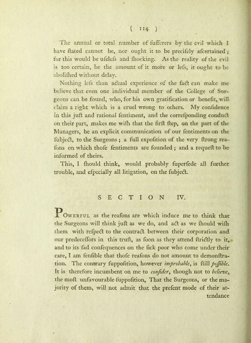 ”4 ) The annual or total number of fufferers by the evil which I have ftated cannot be, nor ought it to be precifely afcertained ; for this would be ufelefs and iliocking. As the reality of the evil is too certain, be the amount of it more or lefs, it ought to be abolifhed without delay. Nothing lefs than adcual experience of the fadt can make me believe that even one individual member of the College of Sur- geons can be found, who, for his own gratification or benefit, will claim a right which is a cruel wrong to others. My confidence in this juft and rational fentiment, and the correfponding conduct on their part, makes me wifh that the firft ftep, on the part of the Managers, be an explicit communication of our fentiments on the fubjedt, to the Surgeons ; a full expofition of the very ftrong rea- fons on which thofe fentiments are founded ; and a requeft to be informed of theirs.. This, I fhould think, would probably fuperfede all further trouble, and efpecially all litigation, on the fubjedt. SECTION IV. IPowERFUL as the reafons are which induce me to think that the Surgeons will think juft as we do, and adt as we fhould with them with refpedt to the contradt between their corporation and our predecelfors in this truft, as foon as they attend ftridtly to it, and to its fad confequences on the fick poor who come under their care, I am fenfible that thofe reafons do not amount to demonftra- tion. The contrary fuppofition, however improbable, is ftill pojjible. It is therefore incumbent on me to confider, though not to believe, the moft unfavourable fuppofition, That the Surgeons, or the ma- jority of them, will not admit that the prefent mode of their at- tendance